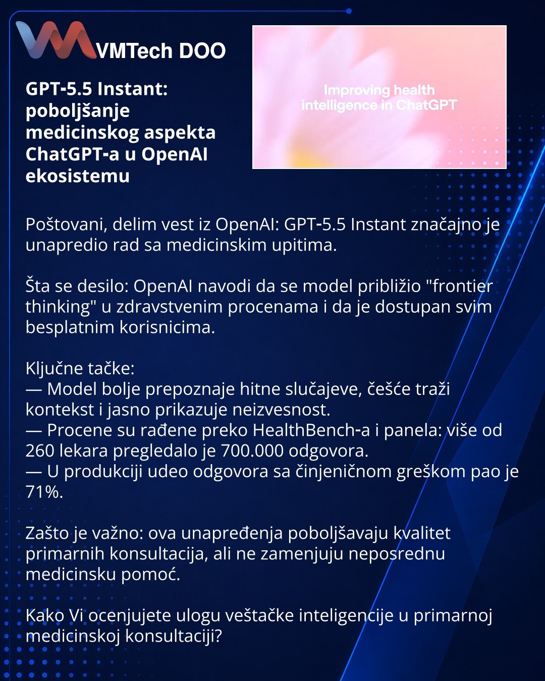 GPT‑5.5 Instant: poboljšanje medicinskog aspekta ChatGPT‑a u OpenAI ekosistemu

Poštovani, delim vest iz OpenAI: GPT‑5.5 Instant značajno je unapredio rad sa medicinskim upitima.

Šta se desilo: OpenAI navodi da se model približio "frontier thinking" u zdravstvenim procenama i da je dostupan svim besplatnim korisnicima.

Ključne tačke:
— Model bolje prepoznaje hitne slučajeve, češće traži kontekst i jasno prikazuje neizvesnost.
— Procene su rađene preko HealthBench‑a i panela: više od 260 lekara