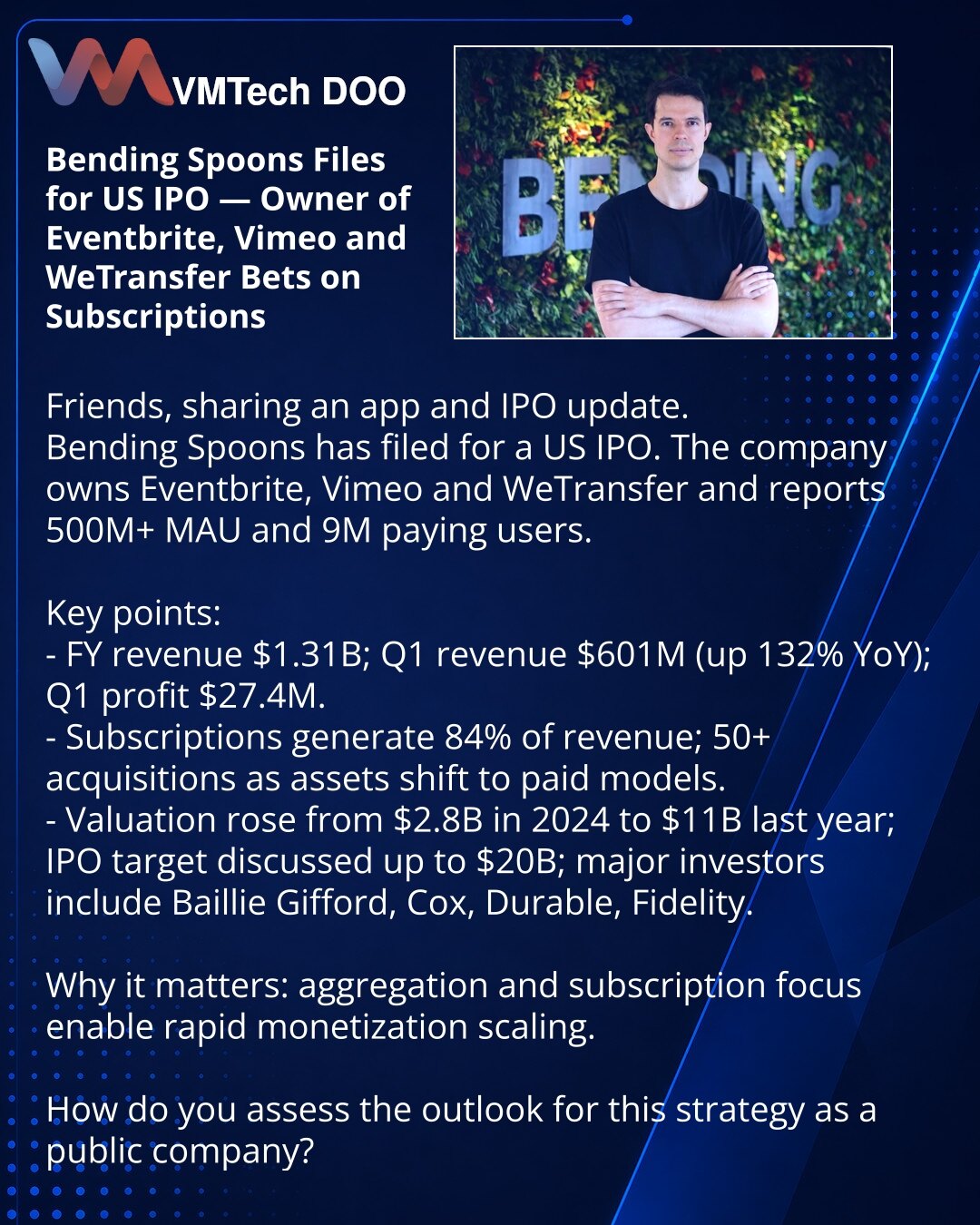 Bending Spoons podnela zahtev za IPO u SAD — vlasnik Eventbrite, Vimeo i WeTransfer kladi se na pretplate

Želim da podelim vest iz sveta aplikacija i IPO.
Bending Spoons je podnela dokumenta za javnu ponudu u SAD. Kompanija poseduje Eventbrite, Vimeo i WeTransfer, navodi >500 mln MAU i 9 mln plaćenih korisnika.

Važno:
- Prihodi za godinu 1,31 mlrd USD; Q1 — 601 mln (rast 132%), dobit Q1 — 27,4 mln.
- Pretplate donose 84% prihoda; kompanija je izvršila 50+ akvizicija i prebacuje proizvode na pl