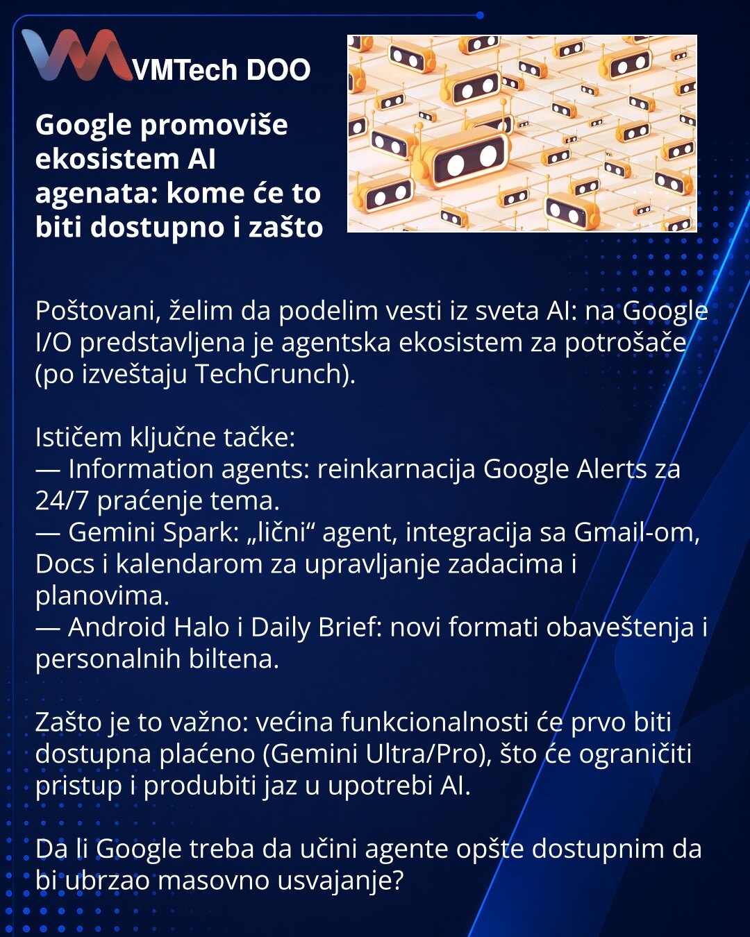 Google promoviše ekosistem AI agenata: kome će to biti dostupno i zašto

Poštovani, želim da podelim vesti iz sveta AI: na Google I/O predstavljena je agentska ekosistem za potrošače (po izveštaju TechCrunch).

Ističem ključne tačke:
— Information agents: reinkarnacija Google Alerts za 24/7 praćenje tema.
— Gemini Spark: „lični“ agent, integracija sa Gmail-om, Docs i kalendarom za upravljanje zadacima i planovima.
— Android Halo i Daily Brief: novi formati obaveštenja i personalnih biltena.

Zaš