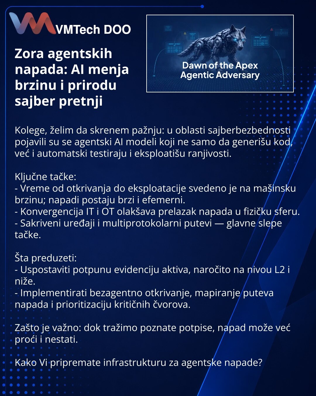 Zora agentskih napada: AI menja brzinu i prirodu sajber pretnji

Kolege, želim da skrenem pažnju: u oblasti sajberbezbednosti pojavili su se agentski AI modeli koji ne samo da generišu kod, već i automatski testiraju i eksploatišu ranjivosti.

Ključne tačke:
- Vreme od otkrivanja do eksploatacije svedeno je na mašinsku brzinu; napadi postaju brzi i efemerni.
- Konvergencija IT i OT olakšava prelazak napada u fizičku sferu.
- Sakriveni uređaji i multiprotokolarni putevi — glavne slepe tačke.

Šta