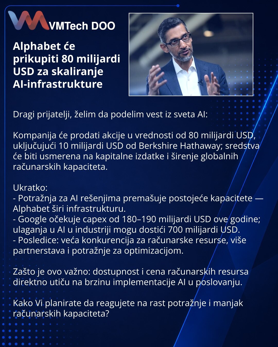 Alphabet će prikupiti 80 milijardi USD za skaliranje AI-infrastrukture

Dragi prijatelji, želim da podelim vest iz sveta AI:

Kompanija će prodati akcije u vrednosti od 80 milijardi USD, uključujući 10 milijardi USD od Berkshire Hathaway; sredstva će biti usmerena na kapitalne izdatke i širenje globalnih računarskih kapaciteta.

Ukratko:
- Potražnja za AI rešenjima premašuje postojeće kapacitete — Alphabet širi infrastrukturu.
- Google očekuje capex od 180–190 milijardi USD ove godine; ulaganja