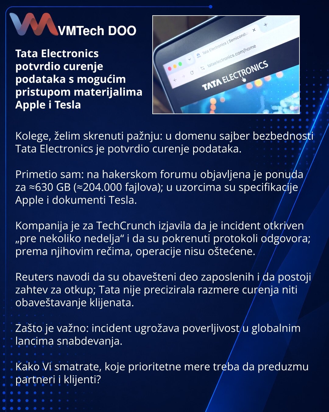 Tata Electronics potvrdio curenje podataka s mogućim pristupom materijalima Apple i Tesla

Kolege, želim skrenuti pažnju: u domenu sajber bezbednosti Tata Electronics je potvrdio curenje podataka.

Primetio sam: na hakerskom forumu objavljena je ponuda za ≈630 GB (≈204.000 fajlova); u uzorcima su specifikacije Apple i dokumenti Tesla.

Kompanija je za TechCrunch izjavila da je incident otkriven „pre nekoliko nedelja“ i da su pokrenuti protokoli odgovora; prema njihovim rečima, operacije nisu ošt