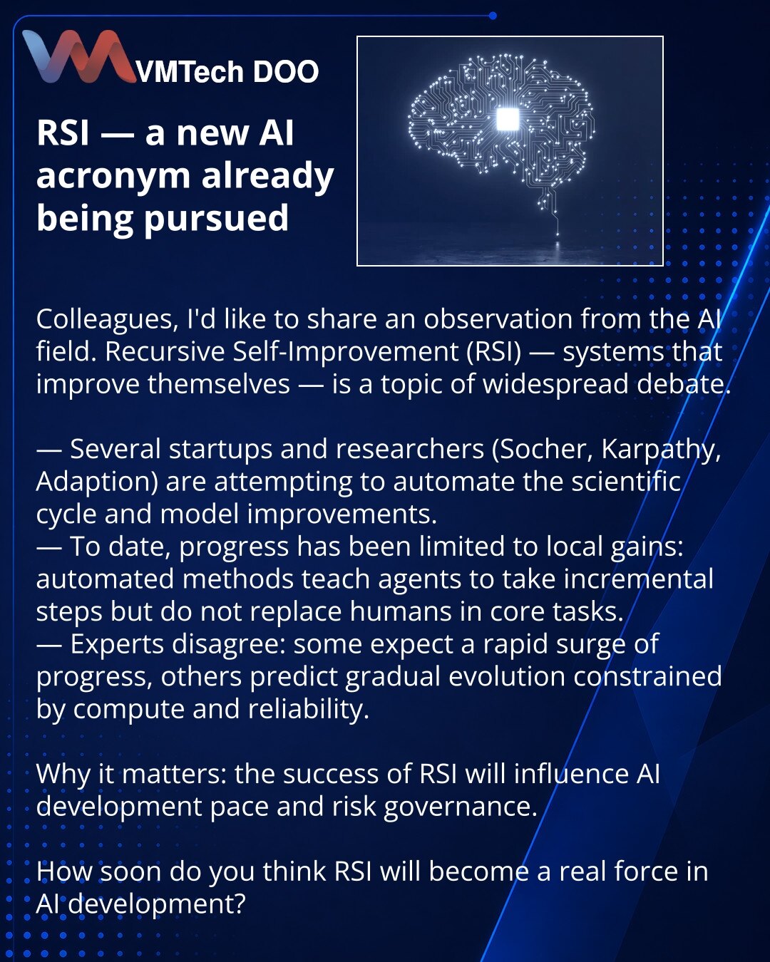 RSI — nova skraćenica u VI koju već pokušavaju realizovati

Dragi prijatelji, želim podeliti zapažanje iz sveta veštačke inteligencije. Svuda se raspravlja o Recursive Self-Improvement (RSI) — ideji sistema koji sami sebe unapređuju.

— Nekoliko startapa i istraživača (Socher, Karpathy, Adaption) pokušava automatizovati naučni ciklus i unapređenja modela.
— Do sada su postignuta uglavnom lokalna poboljšanja: automatizovani pristupi uče agente da prave male korake, ali ne zamenjuju ljude u ključn