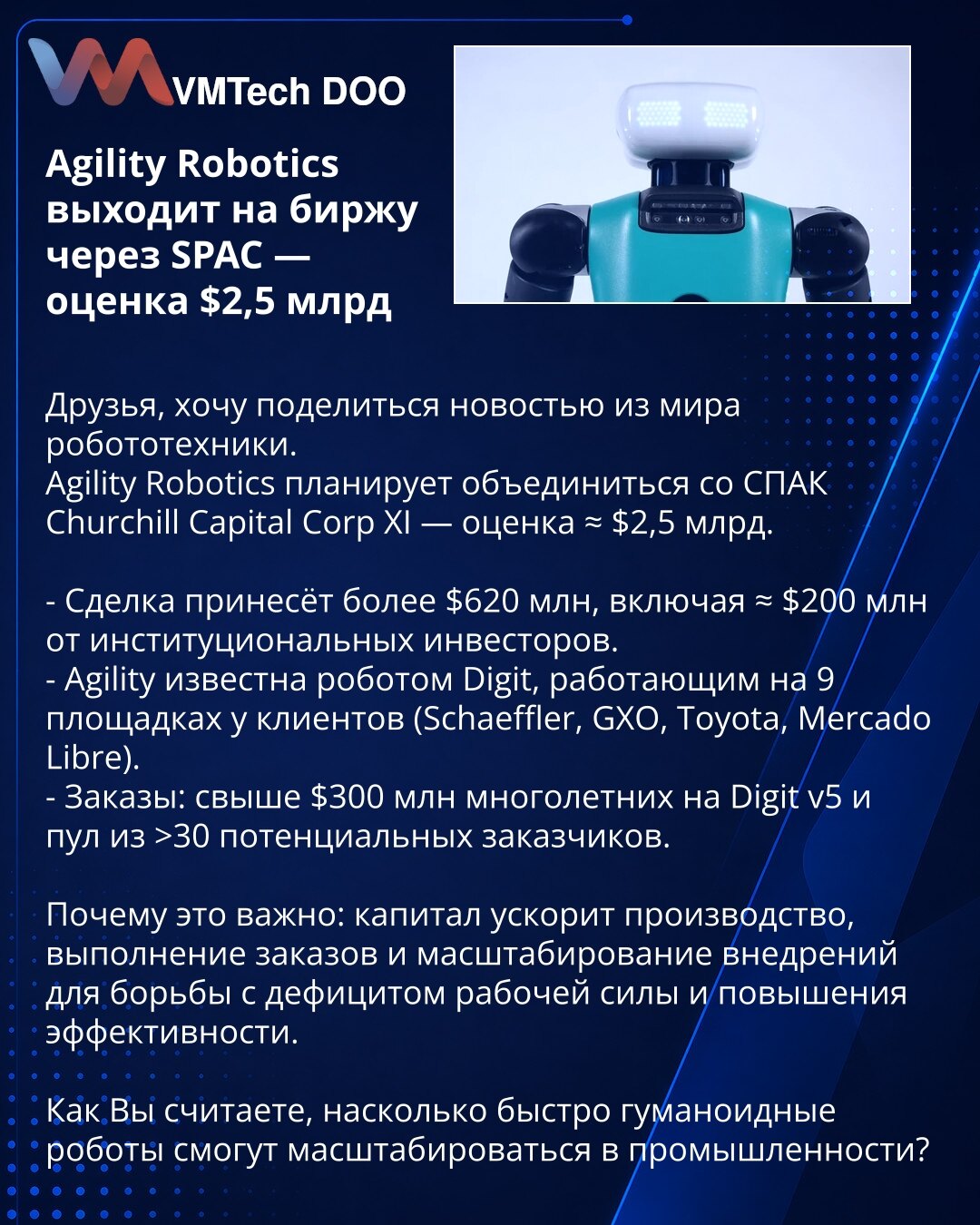 Agility Robotics izlazi na berzu putem SPAC-a — procena $2,5 mlrd

Poštovani, želim da podelim vest iz sveta robotike.
Agility Robotics planira spajanje sa SPAC-om Churchill Capital Corp XI — procena ≈ $2,5 mlrd.

- Transakcija donosi više od $620 mln, uključujući ≈ $200 mln od institucionalnih investitora.
- Agility je poznata po robotu Digit, koji radi na 9 lokacija kod klijenata (Schaeffler, GXO, Toyota, Mercado Libre).
- Porudžbine: preko $300 mln dugoročnih za Digit v5 i baza od >30 potenci