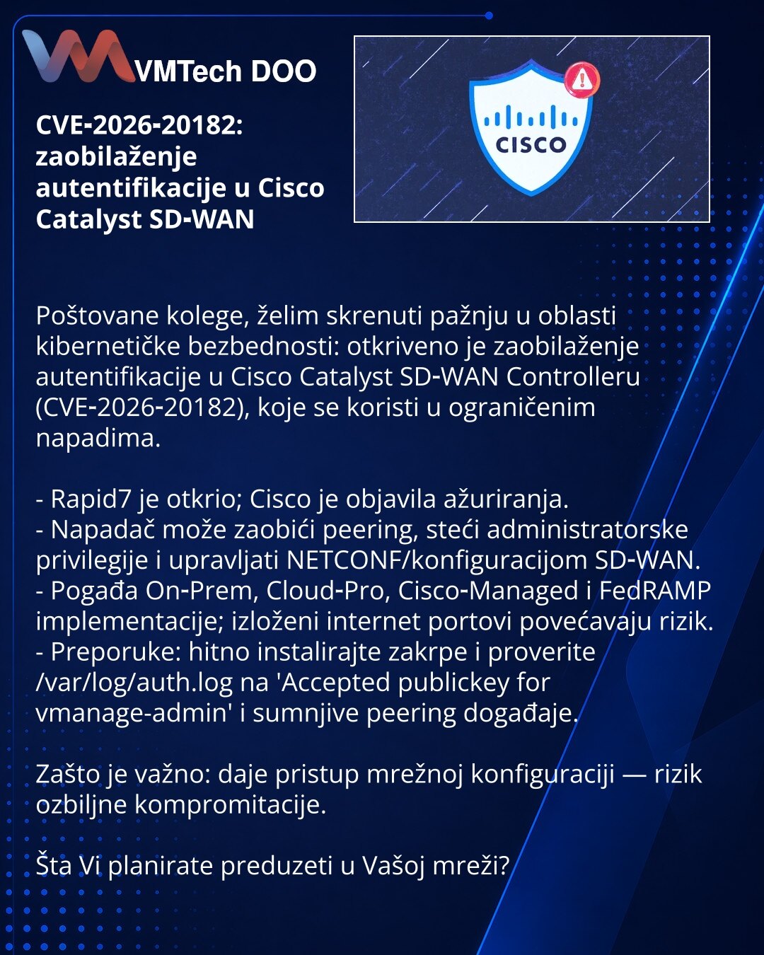 CVE‑2026‑20182: zaobilaženje autentifikacije u Cisco Catalyst SD‑WAN

Poštovane kolege, želim skrenuti pažnju u oblasti kibernetičke bezbednosti: otkriveno je zaobilaženje autentifikacije u Cisco Catalyst SD‑WAN Controlleru (CVE‑2026‑20182), koje se koristi u ograničenim napadima.

- Rapid7 je otkrio; Cisco je objavila ažuriranja.
- Napadač može zaobići peering, steći administratorske privilegije i upravljati NETCONF/konfiguracijom SD‑WAN.
- Pogađa On‑Prem, Cloud‑Pro, Cisco‑Managed i FedRAMP imp