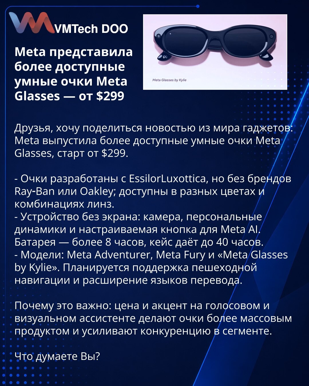 Meta predstavila pristupačnije pametne naočare Meta Glasses — od $299

Poštovani, želim da podelim vest iz sveta gedžeta: Meta je lansirala pristupačnije pametne naočare Meta Glasses, cena od $299.

- Razvijene sa EssilorLuxottica, ali bez brendova Ray‑Ban i Oakley; dostupne u više boja i kombinacija sočiva.
- Uređaj bez ekrana: kamera, personalni zvučnici i programabilno dugme za Meta AI. Baterija — preko 8 sati, futrola daje do 40 sati.
- Modeli: Meta Adventurer, Meta Fury i "Meta Glasses by K