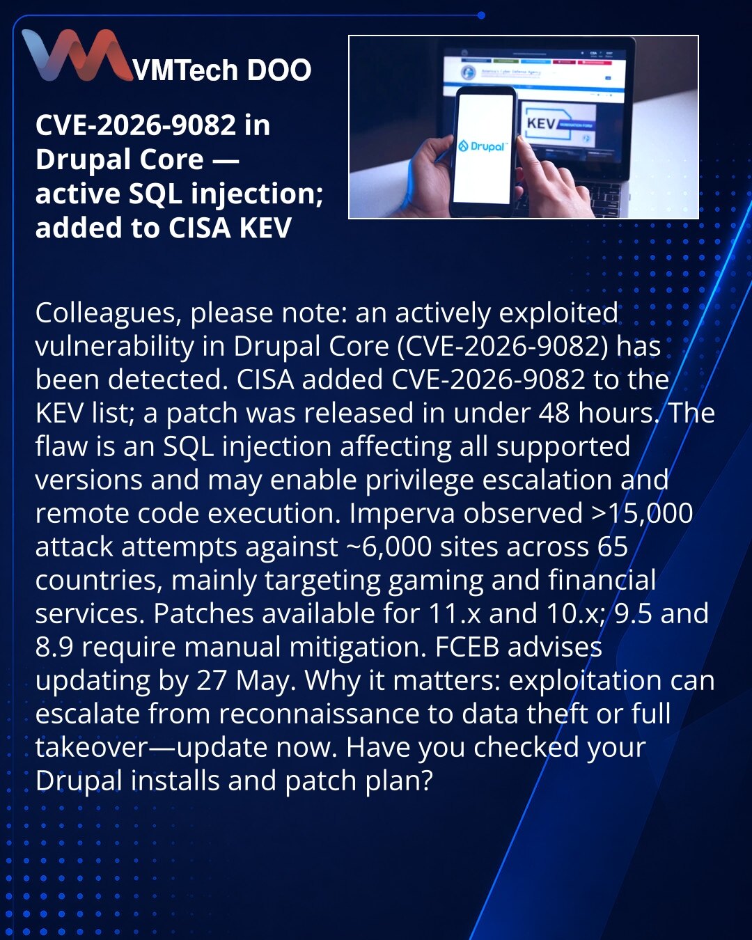 CVE-2026-9082 u Drupal Core: aktivna SQL injekcija, CISA uvrstila u KEV

Kolege, želim skrenuti pažnju: zabeležena je aktivna eksploatacija ranjivosti u Drupal Core (CVE-2026-9082).

CISA je uvrstila CVE-2026-9082 u KEV; zakrpa objavljena za manje od dva dana.

Ranjivost je SQL injekcija u svim podržanim verzijama — moguća eskalacija privilegija i daljinsko izvršenje koda.

Imperva je registrovala >15.000 pokušaja napada na ~6.000 sajtova u 65 zemalja; glavne mete: gejming i finansijske usluge.
