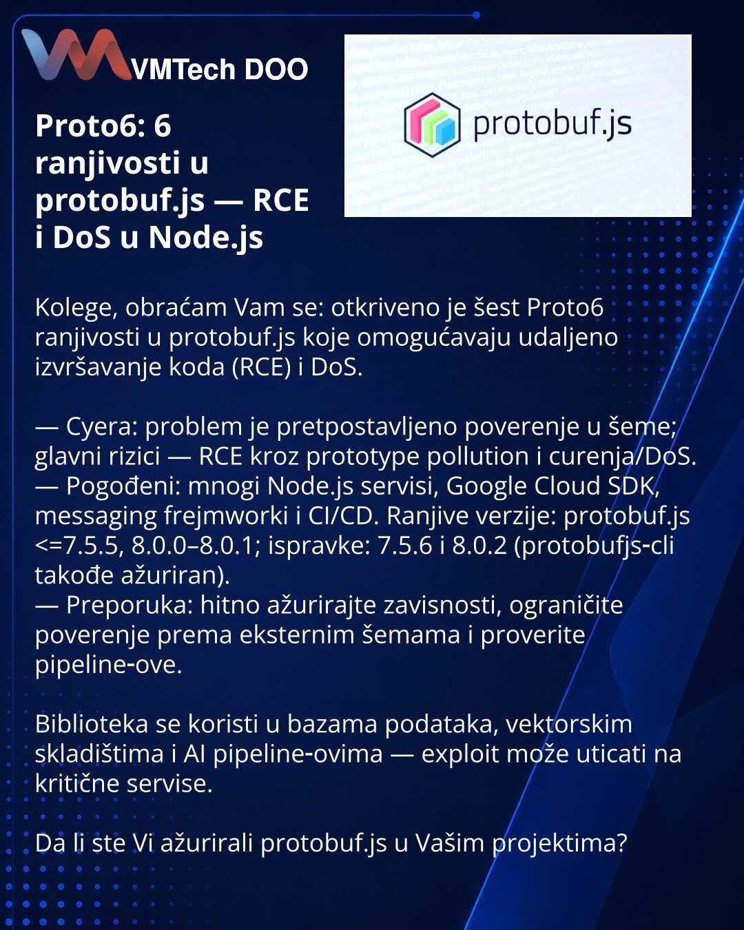 Proto6: 6 ranjivosti u protobuf.js — RCE i DoS u Node.js

Kolege, obraćam Vam se: otkriveno je šest Proto6 ranjivosti u protobuf.js koje omogućavaju udaljeno izvršavanje koda (RCE) i DoS.

— Cyera: problem je pretpostavljeno poverenje u šeme; glavni rizici — RCE kroz prototype pollution i curenja/DoS.
— Pogođeni: mnogi Node.js servisi, Google Cloud SDK, messaging frejmworki i CI/CD. Ranjive verzije: protobuf.js