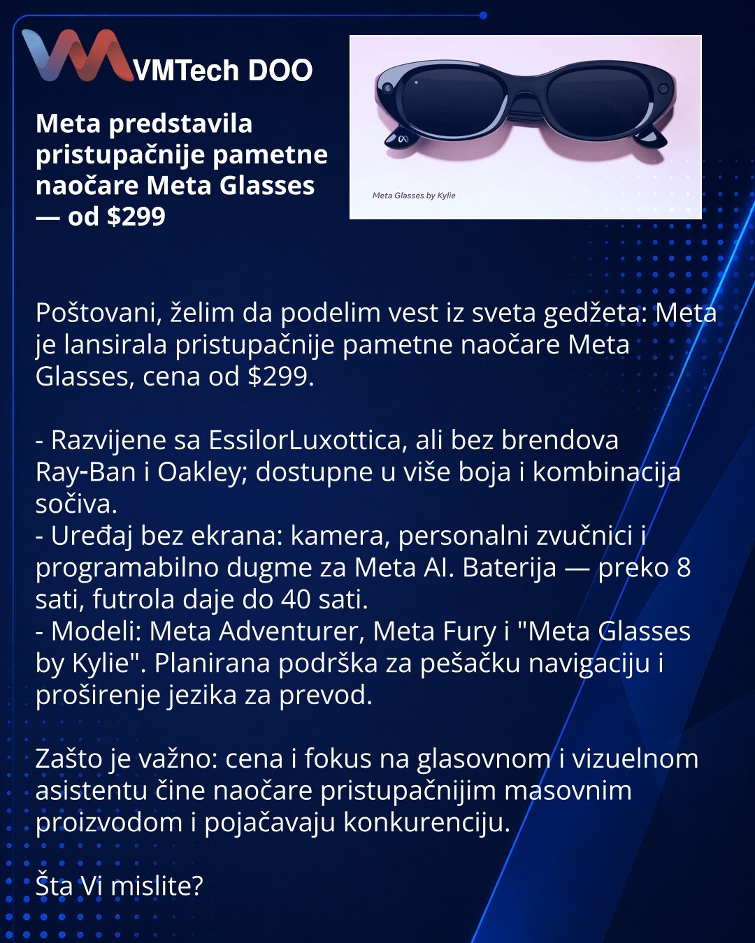 Meta predstavila pristupačnije pametne naočare Meta Glasses — od $299

Poštovani, želim da podelim vest iz sveta gedžeta: Meta je lansirala pristupačnije pametne naočare Meta Glasses, cena od $299.

- Razvijene sa EssilorLuxottica, ali bez brendova Ray‑Ban i Oakley; dostupne u više boja i kombinacija sočiva.
- Uređaj bez ekrana: kamera, personalni zvučnici i programabilno dugme za Meta AI. Baterija — preko 8 sati, futrola daje do 40 sati.
- Modeli: Meta Adventurer, Meta Fury i "Meta Glasses by K