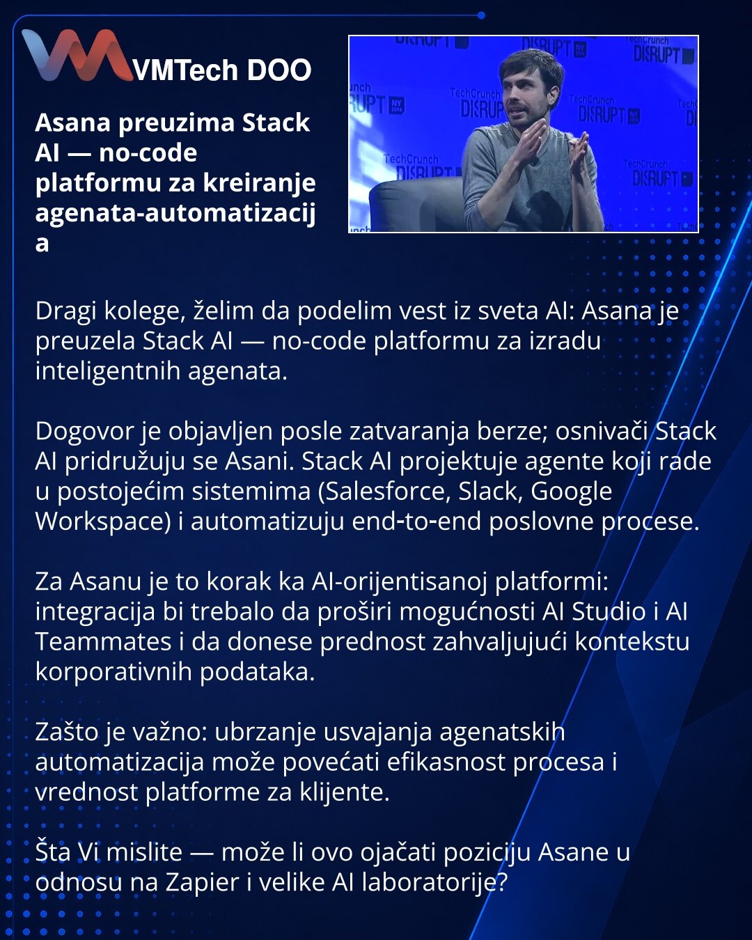 Asana preuzima Stack AI — no-code platformu za kreiranje agenata-automatizacija

Dragi kolege, želim da podelim vest iz sveta AI: Asana je preuzela Stack AI — no-code platformu za izradu inteligentnih agenata.

Dogovor je objavljen posle zatvaranja berze; osnivači Stack AI pridružuju se Asani. Stack AI projektuje agente koji rade u postojećim sistemima (Salesforce, Slack, Google Workspace) i automatizuju end‑to‑end poslovne procese.

Za Asanu je to korak ka AI-orijentisanoj platformi: integracij