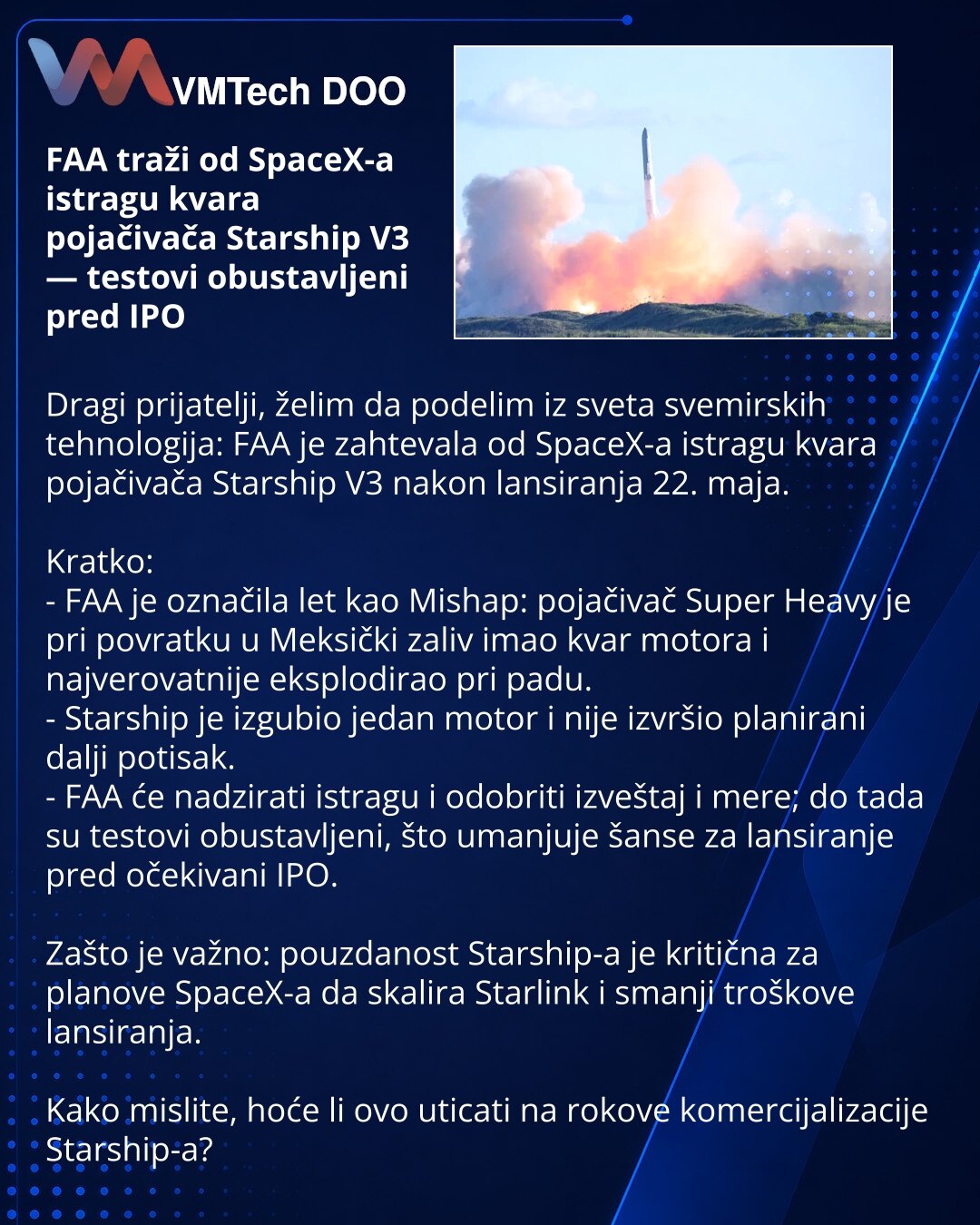 FAA traži od SpaceX-a istragu kvara pojačivača Starship V3 — testovi obustavljeni pred IPO

Dragi prijatelji, želim da podelim iz sveta svemirskih tehnologija: FAA je zahtevala od SpaceX-a istragu kvara pojačivača Starship V3 nakon lansiranja 22. maja.

Kratko:
- FAA je označila let kao Mishap: pojačivač Super Heavy je pri povratku u Meksički zaliv imao kvar motora i najverovatnije eksplodirao pri padu.
- Starship je izgubio jedan motor i nije izvršio planirani dalji potisak.
- FAA će nadzirati