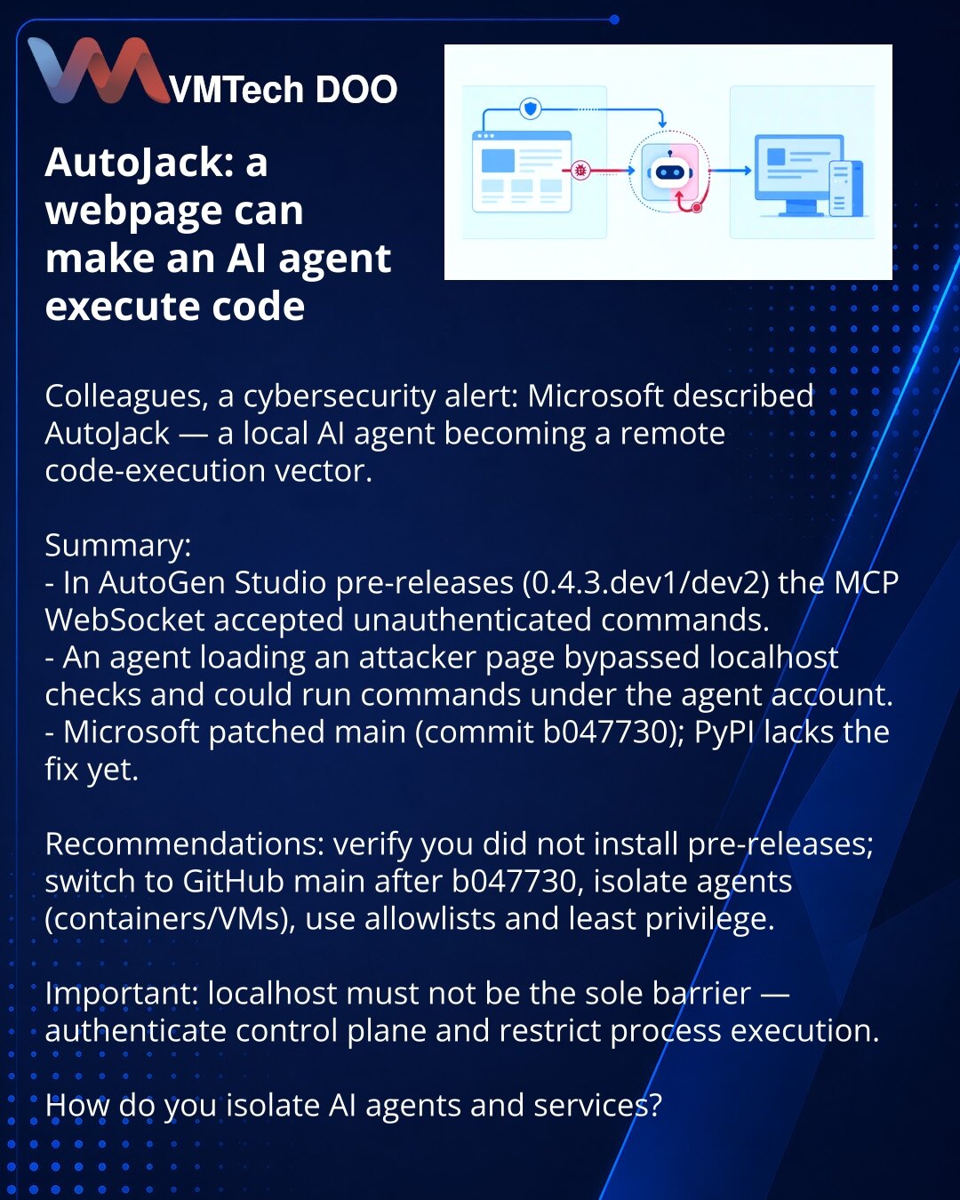 AutoJack: veb‑stranica može naterati AI‑agenta da izvrši kod

Kolege, skrećem pažnju u kibernetičkoj bezbednosti: Microsoft je opisao AutoJack — lokalni AI‑agent postao je vektor za udaljeno izvršavanje koda.

Sažeto:
- U pre‑release AutoGen Studio (0.4.3.dev1/dev2) MCP WebSocket je prihvatao komande bez autentikacije.
- Agent, otvarajući tuđu veb‑stranicu, zaobila je localhost‑proveru i mogao je izvršiti komandu pod nalogom.
- Microsoft je zakrpio main (b047730); ispravka na PyPI još nije objav