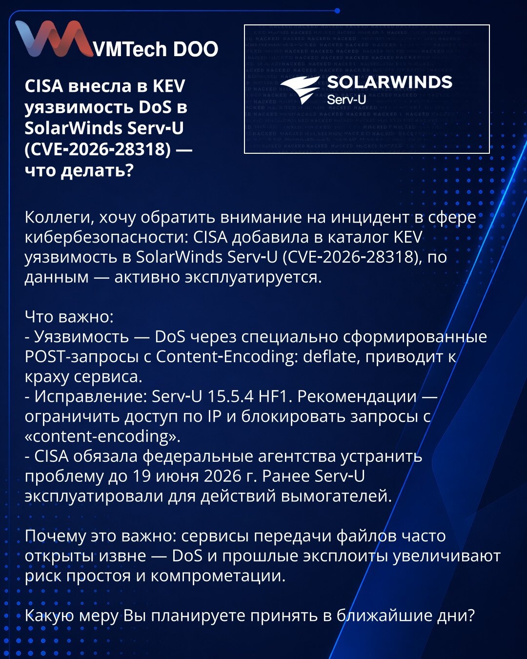 CISA je u KEV uvrstila DoS ranjivost u SolarWinds Serv‑U (CVE‑2026‑28318) — šta treba da preduzmete?

Kolege, skrećem pažnju na incident u kibernetskoj bezbednosti: CISA je u KEV uvrstila ranjivost u SolarWinds Serv‑U (CVE‑2026‑28318) koja se, prema podacima, aktivno eksploatiše.

Šta je važno:
- Ranjivost: DoS preko posebno formiranih POST zahteva sa Content‑Encoding: deflate — pad servisa.
- Zakrpa: Serv‑U 15.5.4 HF1. Preporuke: ograničiti pristup po IP i blokirati zahteve sa 'Content‑Encoding