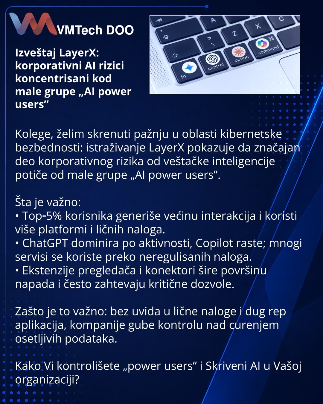 Izveštaj LayerX: korporativni AI rizici koncentrisani kod male grupe „AI power users”

Kolege, želim skrenuti pažnju u oblasti kibernetske bezbednosti: istraživanje LayerX pokazuje da značajan deo korporativnog rizika od veštačke inteligencije potiče od male grupe „AI power users”.

Šta je važno:
• Top‑5% korisnika generiše većinu interakcija i koristi više platformi i ličnih naloga.
• ChatGPT dominira po aktivnosti, Copilot raste; mnogi servisi se koriste preko neregulisanih naloga.
• Ekstenzij