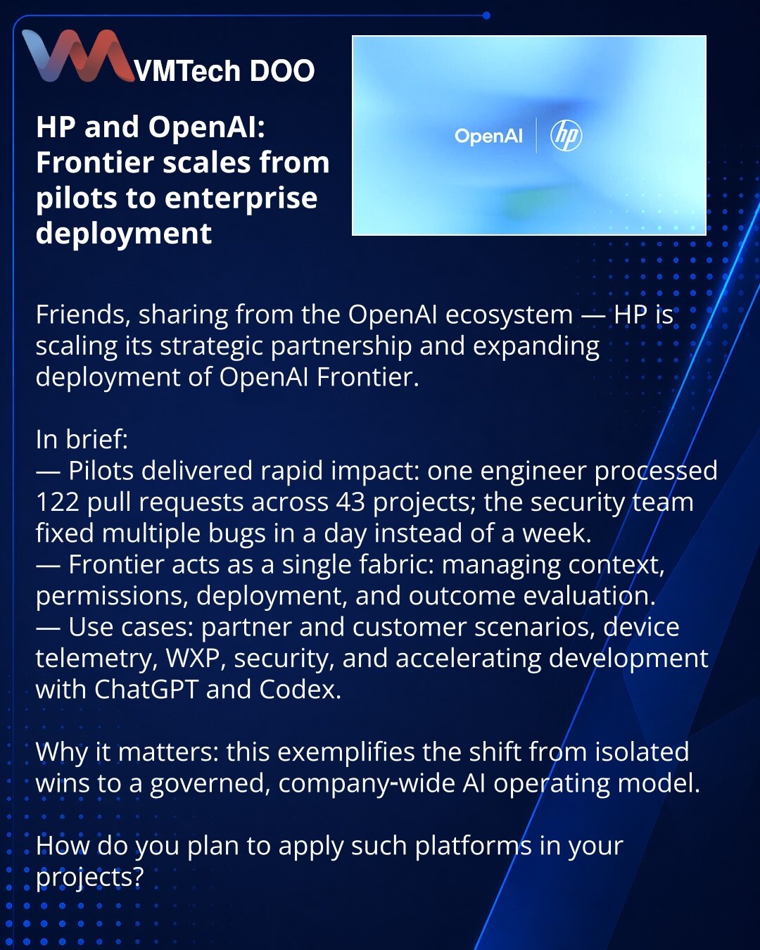 HP i OpenAI: Frontier prelazi iz pilot faze u korporativnu implementaciju

Dragi kolege, želim podeliti vest iz OpenAI ekosistema — HP je objavila širenje strateškog partnerstva i ubrzano uvođenje OpenAI Frontier.

— Pilot projekti pokazali su brze efekte: jedan inženjer obradio je 122 pull request‑a u 43 projekta; bezbednosni tim otklonio je nekoliko bagova za jedan dan umesto nedelju.
— Frontier deluje kao jedinstveni sloj za upravljanje kontekstom, pristupima, razmeštajem i evaluacijom rezult