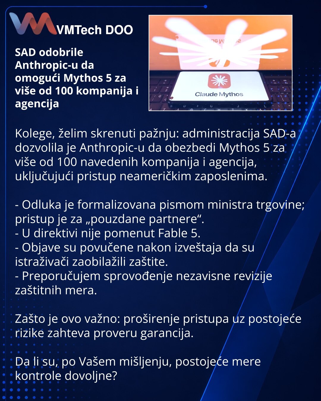 SAD odobrile Anthropic-u da omogući Mythos 5 za više od 100 kompanija i agencija

Kolege, želim skrenuti pažnju: administracija SAD-a dozvolila je Anthropic-u da obezbedi Mythos 5 za više od 100 navedenih kompanija i agencija, uključujući pristup neameričkim zaposlenima.

- Odluka je formalizovana pismom ministra trgovine; pristup je za „pouzdane partnere“.
- U direktivi nije pomenut Fable 5.
- Objave su povučene nakon izveštaja da su istraživači zaobilažili zaštite.
- Preporučujem sprovođenje n