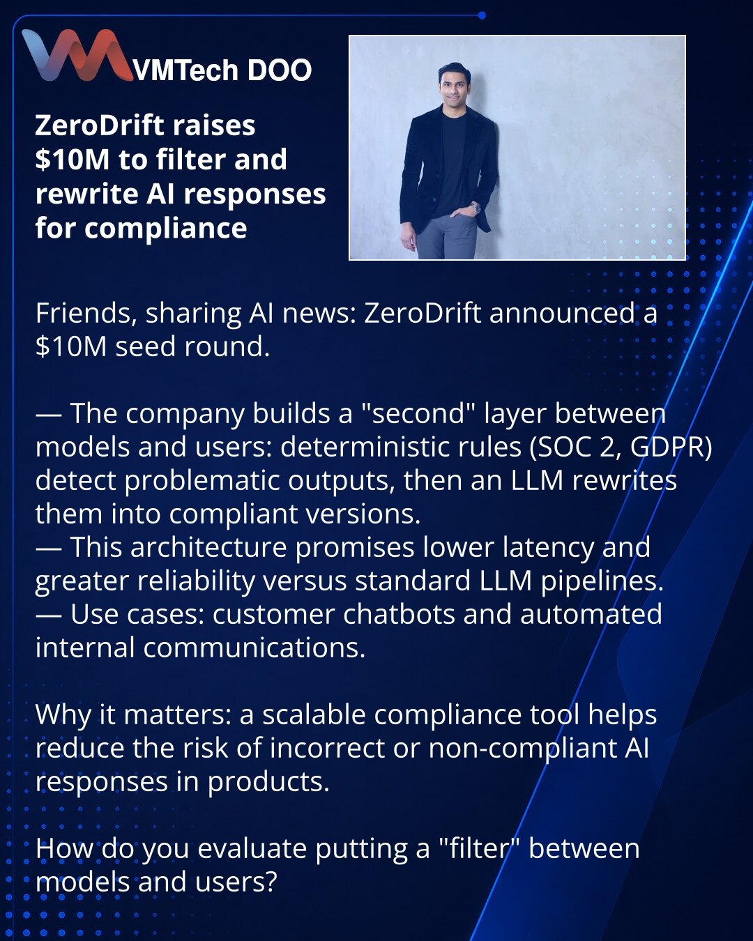 ZeroDrift prikupio $10 mln da filtrira i prepisuje odgovore AI prema zahtevima kompajlansa

Kolege, želim da podelim vest iz sveta veštačke inteligencije: ZeroDrift je objavio seed rundu od $10 mln.

— Kompanija gradi "drugi" sloj između modela i korisnika: deterministička pravila (SOC 2, GDPR) detektuju problematične poruke, a LLM ih prepisuje u kompliantnu verziju.
— Zahvaljujući takvoj arhitekturi obećavaju manje kašnjenje i veću pouzdanost u poređenju sa uobičajenim LLM-pipelineima.
— Primen
