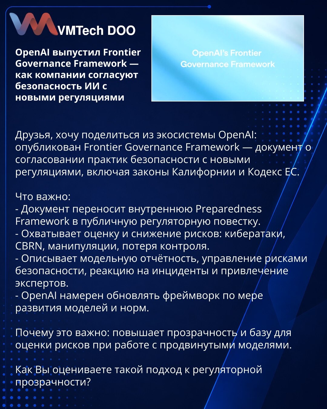 OpenAI objavio Frontier Governance Framework — kako kompanije usklađuju bezbednost AI sa novim propisima

Poštovani, iz ekosistema OpenAI: objavljen je Frontier Governance Framework — dokument o usklađivanju praksi bezbednosti sa novim propisima, uključujući kalifornijske zakone i EU Kodeks.

Šta je važno:
- Prenosi internu Preparedness Framework u javni regulatorni diskurs.
- Obuhvata procenu i ublažavanje rizika: sajber napadi, CBRN, manipulacije, gubitak kontrole.
- Opisuje izveštavanje, upra