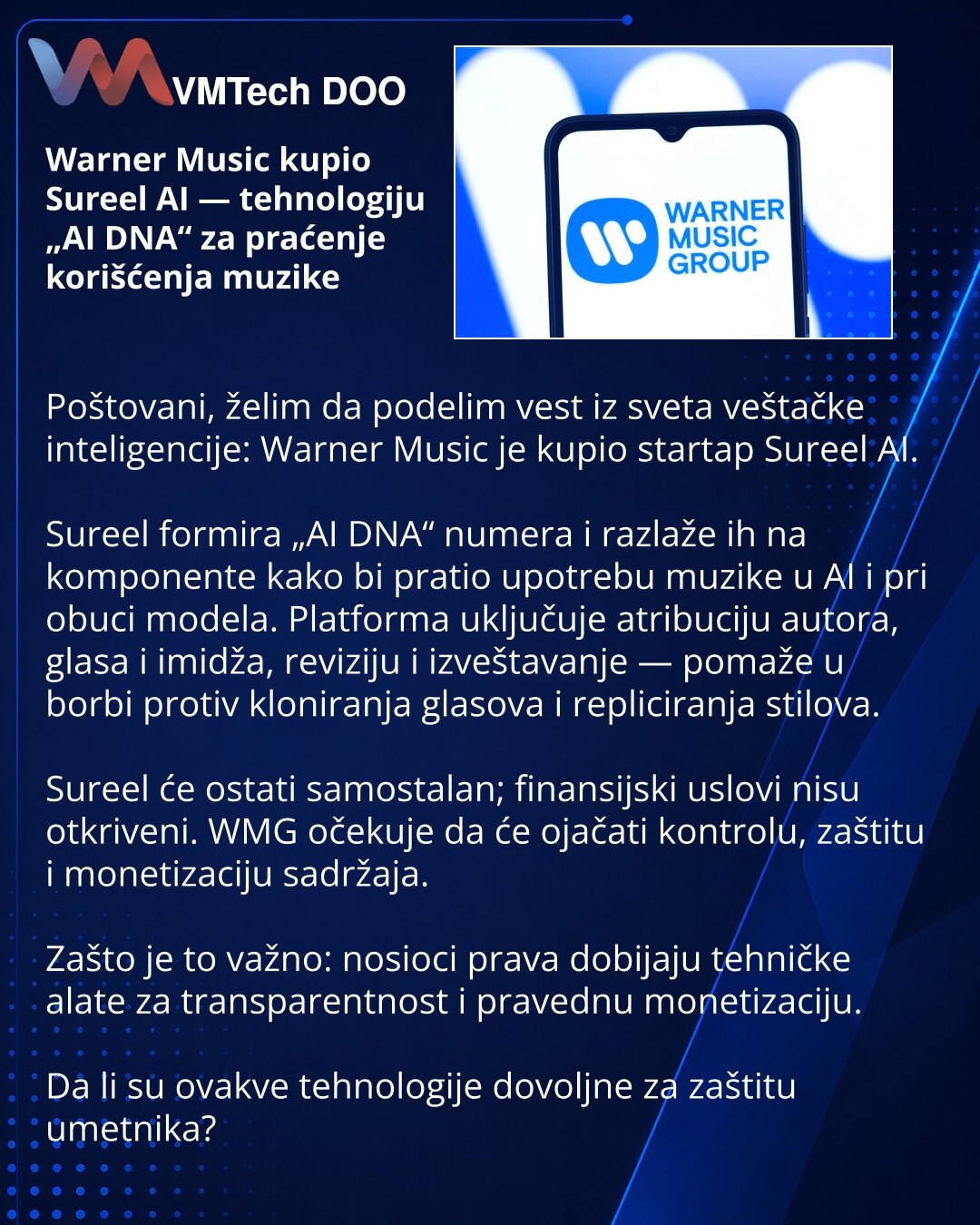 Warner Music kupio Sureel AI — tehnologiju „AI DNA“ za praćenje korišćenja muzike

Poštovani, želim da podelim vest iz sveta veštačke inteligencije: Warner Music je kupio startap Sureel AI.

Sureel formira „AI DNA“ numera i razlaže ih na komponente kako bi pratio upotrebu muzike u AI i pri obuci modela. Platforma uključuje atribuciju autora, glasa i imidža, reviziju i izveštavanje — pomaže u borbi protiv kloniranja glasova i repliciranja stilova.

Sureel će ostati samostalan; finansijski uslovi