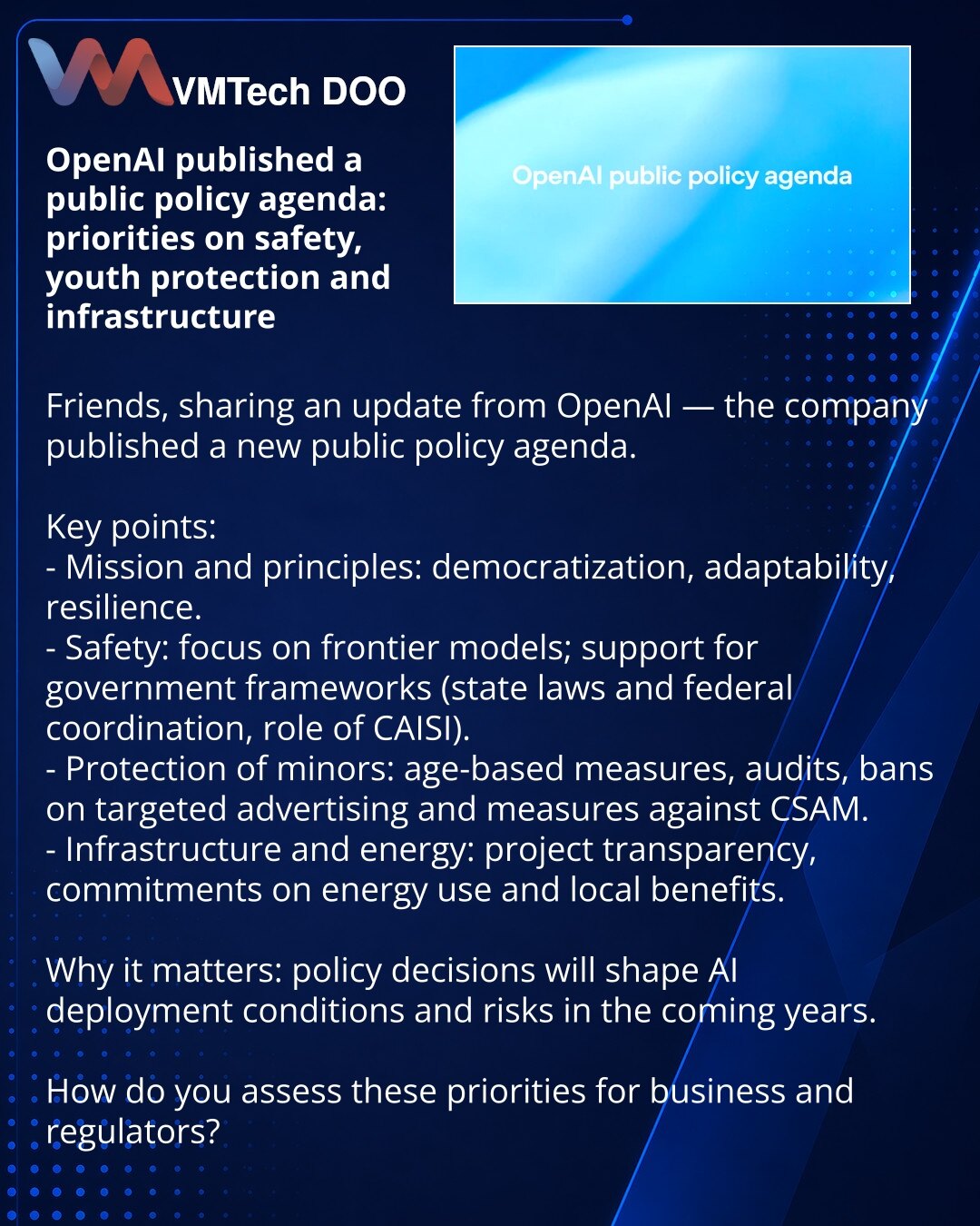 OpenAI je objavio agendu javne politike: prioriteti u oblasti bezbednosti, zaštite maloletnika i infrastrukture

Poštovani, želim da podelim novosti iz sveta OpenAI — kompanija je objavila novu agendu javne politike.

Ključne tačke:
- Misija i principi: demokratizacija, prilagodljivost, otpornost.
- Bezbednost: fokus na frontier modelima, podrška državnim okvirima (državni zakoni i federalna koordinacija, uloga CAISI).
- Zaštita maloletnika: mere po uzrastu, revizija, zabrane ciljanog oglašavanj