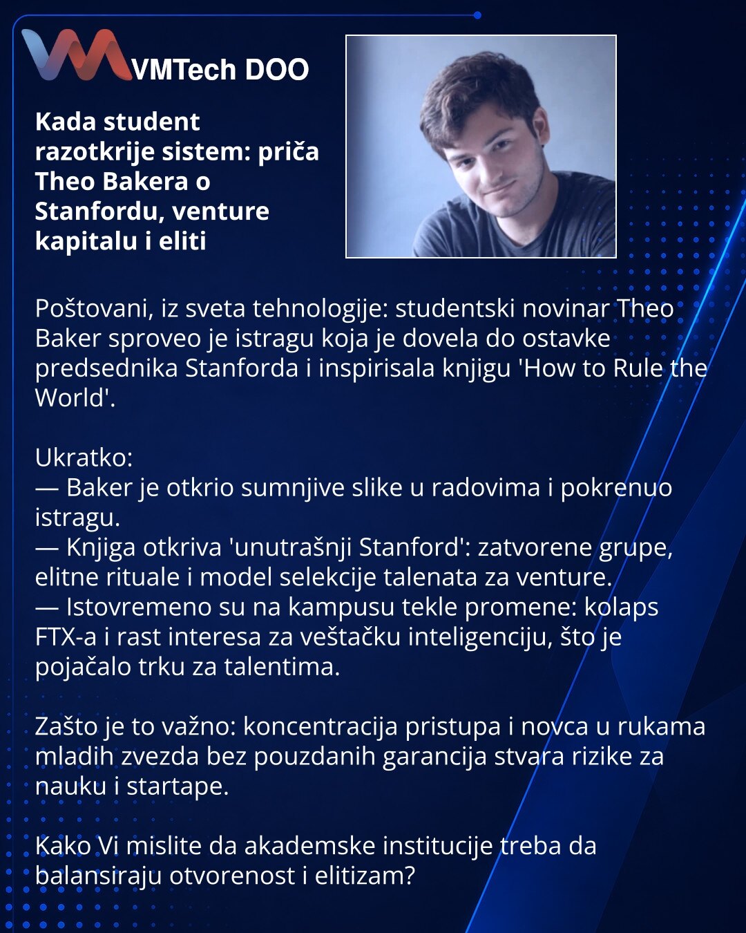 Kada student razotkrije sistem: priča Theo Bakera o Stanfordu, venture kapitalu i eliti

Poštovani, iz sveta tehnologije: studentski novinar Theo Baker sproveo je istragu koja je dovela do ostavke predsednika Stanforda i inspirisala knjigu 'How to Rule the World'.

Ukratko:
— Baker je otkrio sumnjive slike u radovima i pokrenuo istragu.
— Knjiga otkriva 'unutrašnji Stanford': zatvorene grupe, elitne rituale i model selekcije talenata za venture.
— Istovremeno su na kampusu tekle promene: kolaps