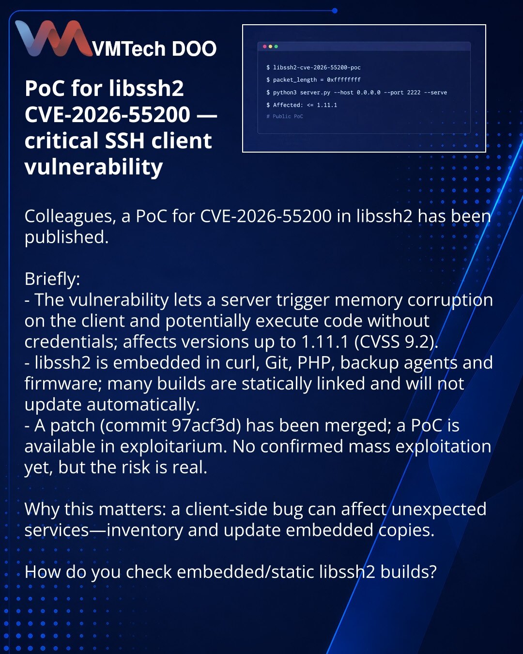 PoC za libssh2 CVE-2026-55200 — kritična klijentska ranjivost SSH

Kolege, želim skrenuti pažnju: objavljen je PoC za CVE-2026-55200 u libssh2.

Kratko:
- Ranjivost omogućava serveru da izazove oštećenje memorije na klijentu i potencijalno izvrši kod bez akreditiva; utiče na verzije do 1.11.1 (CVSS 9.2).
- libssh2 je ugrađen u curl, Git, PHP, backup agente i firmvere; mnoge kompilacije su statički povezane i neće se automatski ažurirati.
- Patch (commit 97acf3d) je mergovan, PoC je u exploitariu
