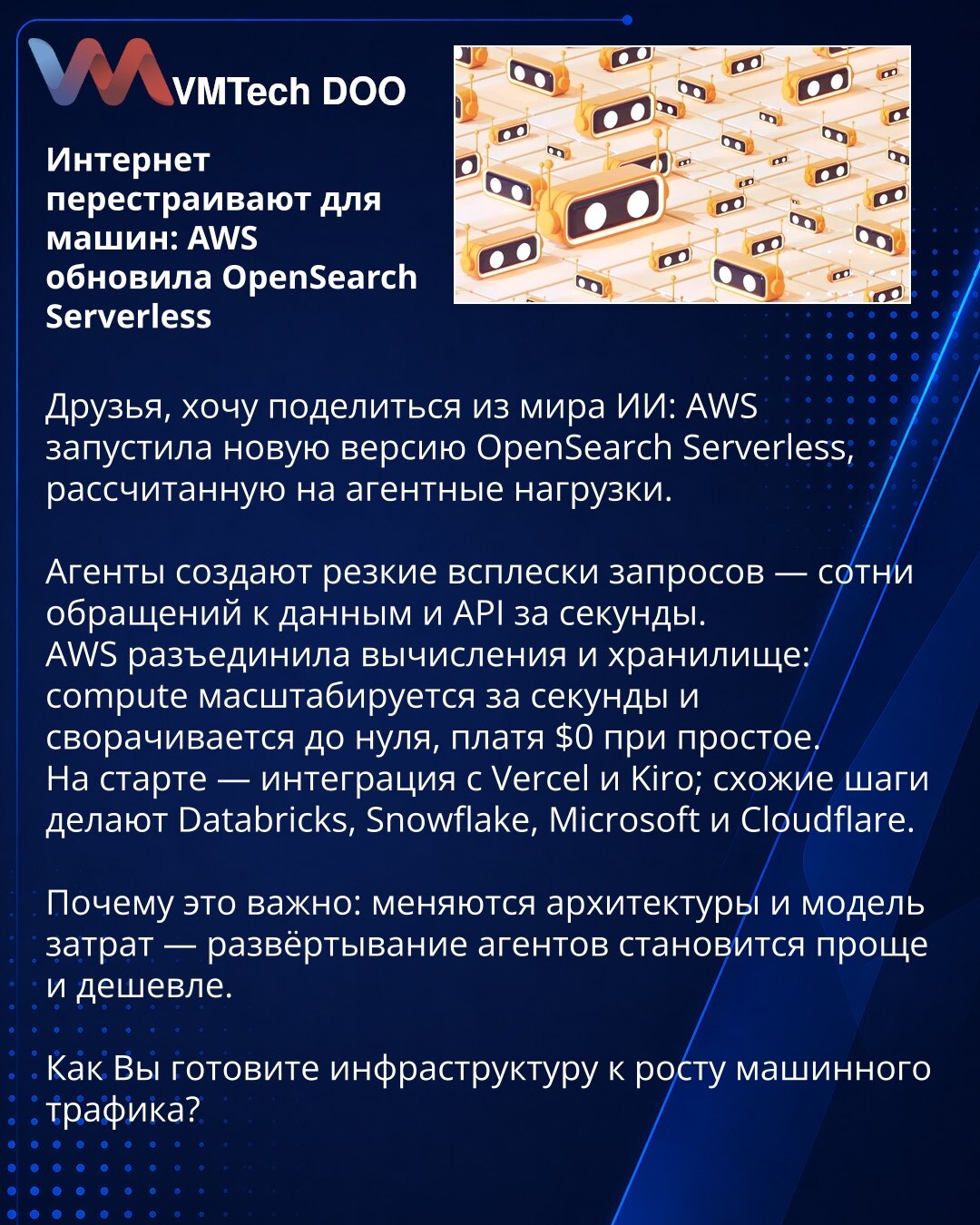 Internet se preuređuje za mašine: AWS ažurirala OpenSearch Serverless

Kolege, želim da podelim iz sveta veštačke inteligencije: AWS je lansirala novu verziju OpenSearch Serverless, namenjenu agentnim opterećenjima.

Agenti stvaraju nagle talase zahteva — stotine poziva ka podacima i API‑ju u sekundi. AWS je razdvojila računanje i skladište: računski resursi (compute) skaliraju za sekunde i mogu se ugasiti do nule, plaćajući $0 u mirovanju. Na startu su integracije sa Vercel i Kiro; slične potez