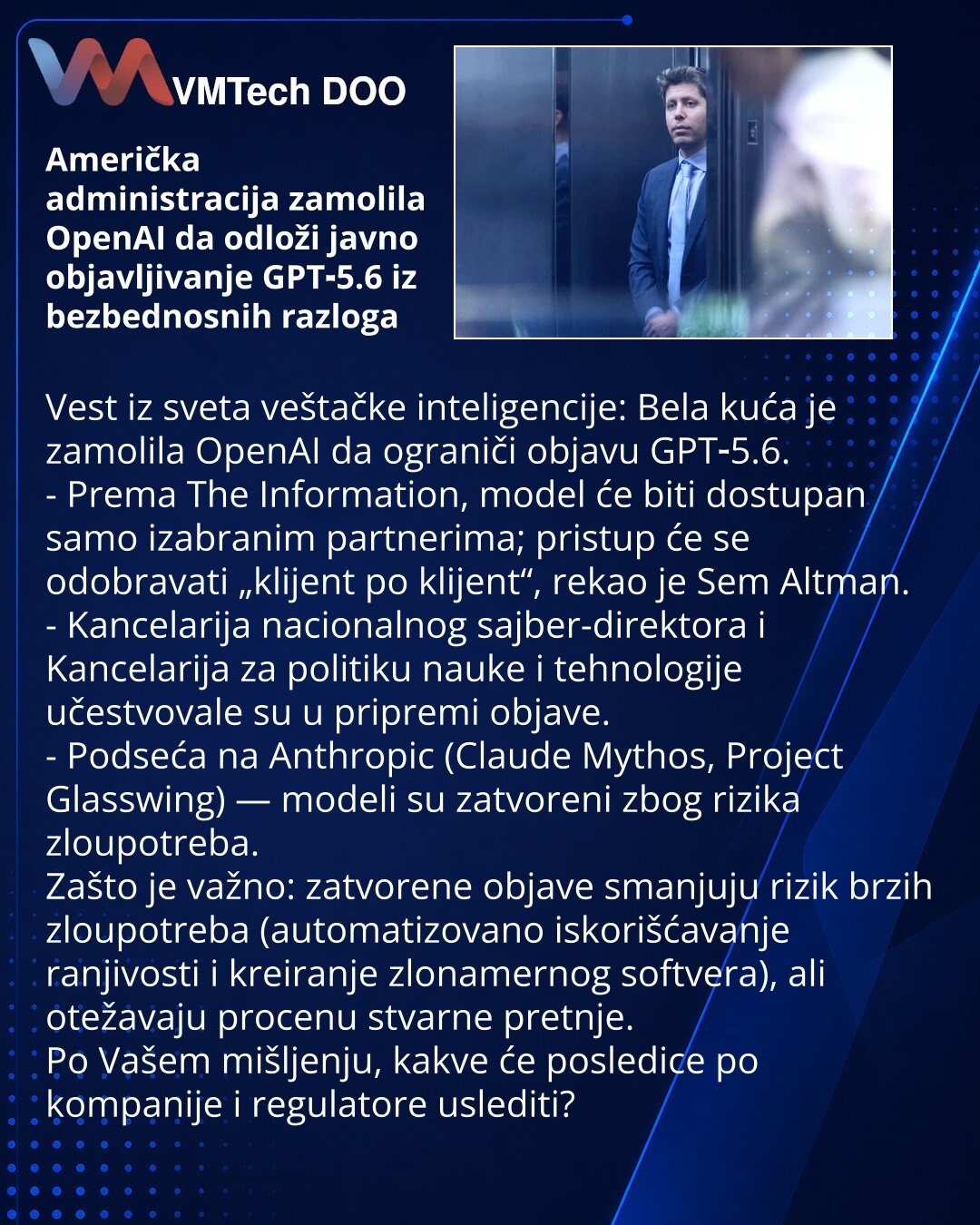Američka administracija zamolila OpenAI da odloži javno objavljivanje GPT‑5.6 iz bezbednosnih razloga

Vest iz sveta veštačke inteligencije: Bela kuća je zamolila OpenAI da ograniči objavu GPT‑5.6.
- Prema The Information, model će biti dostupan samo izabranim partnerima; pristup će se odobravati „klijent po klijent“, rekao je Sem Altman.
- Kancelarija nacionalnog sajber-direktora i Kancelarija za politiku nauke i tehnologije učestvovale su u pripremi objave.
- Podseća na Anthropic (Claude Mytho