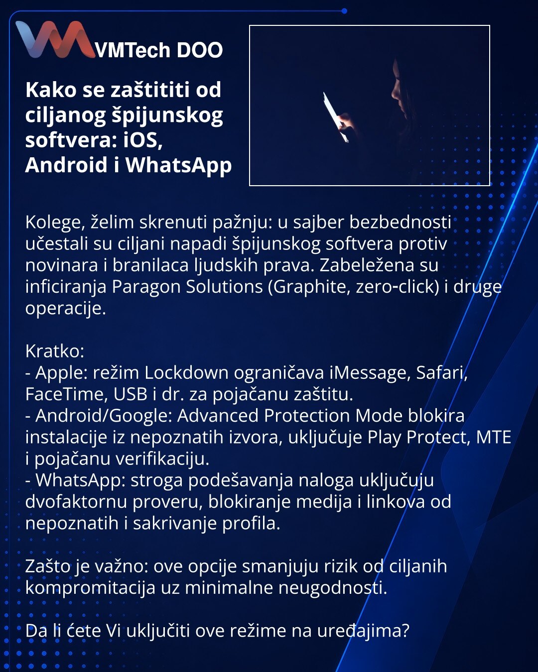 Kako se zaštititi od ciljanog špijunskog softvera: iOS, Android i WhatsApp

Kolege, želim skrenuti pažnju: u sajber bezbednosti učestali su ciljani napadi špijunskog softvera protiv novinara i branilaca ljudskih prava. Zabeležena su inficiranja Paragon Solutions (Graphite, zero‑click) i druge operacije.

Kratko:
- Apple: režim Lockdown ograničava iMessage, Safari, FaceTime, USB i dr. za pojačanu zaštitu.
- Android/Google: Advanced Protection Mode blokira instalacije iz nepoznatih izvora, uključu