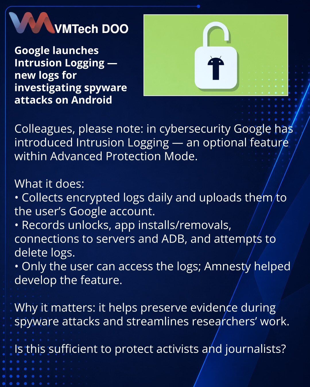 Google je pokrenuo Intrusion Logging — novi zapisnici za istragu napada špijunskog softvera na Android

Kolege, želim skrenuti pažnju: u oblasti sajber bezbednosti Google uvodi Intrusion Logging — opcionu funkciju u Advanced Protection Mode.

Šta radi:
• Dnevno sakuplja šifrovane zapise i otpremi ih na Google nalog korisnika.
• Beleži otključavanja, instalacije/uklanjanja aplikacija, konekcije na servere i ADB, pokušaje brisanja zapisa.
• Pristup zapisima ima isključivo korisnik; Amnesty je učes