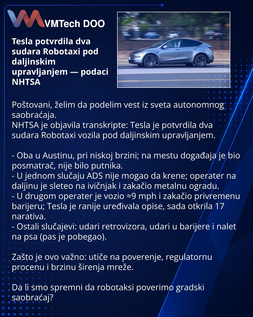 Tesla potvrdila dva sudara Robotaxi pod daljinskim upravljanjem — podaci NHTSA

Poštovani, želim da podelim vest iz sveta autonomnog saobraćaja.
NHTSA je objavila transkripte: Tesla je potvrdila dva sudara Robotaxi vozila pod daljinskim upravljanjem.

- Oba u Austinu, pri niskoj brzini; na mestu događaja je bio posmatrač, nije bilo putnika.
- U jednom slučaju ADS nije mogao da krene; operater na daljinu je sleteo na ivičnjak i zakačio metalnu ogradu.
- U drugom operater je vozio ≈9 mph i zakačio