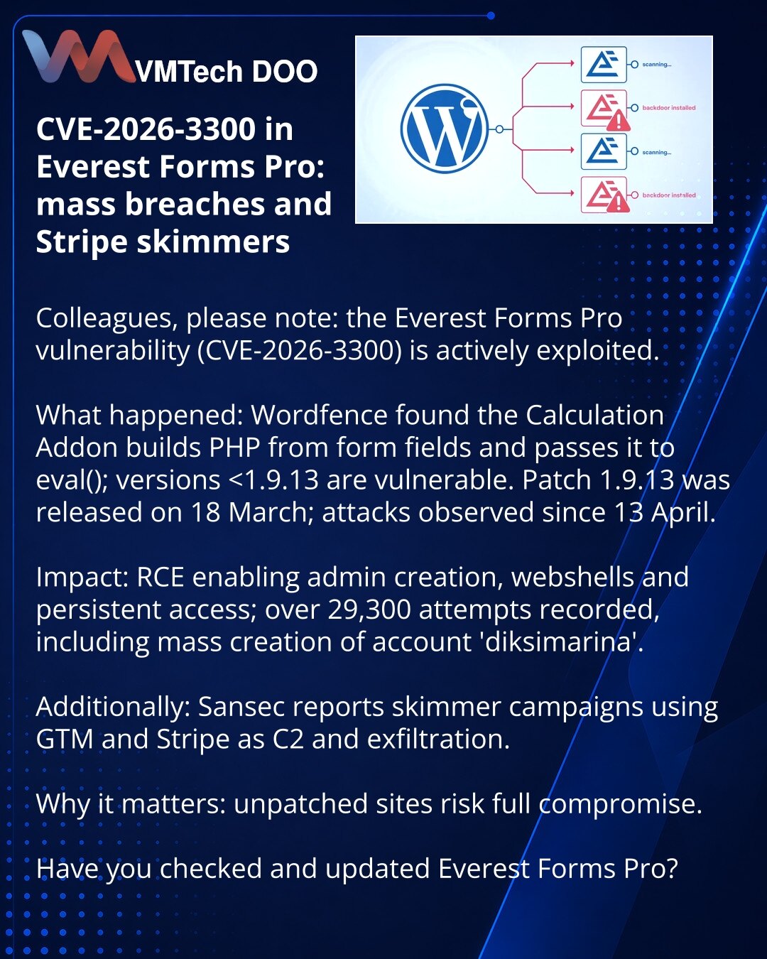 CVE-2026-3300 u Everest Forms Pro: masovni napadi i skimmeri preko Stripe

Kolege, želim da skrenem pažnju: u kibernetičkoj bezbednosti aktivno se eksploatiše ranjivost Everest Forms Pro (CVE-2026-3300).

Šta se desilo: Wordfence je otkrio da Calculation Addon generiše PHP kod iz polja forme i prosleđuje ga u eval(); ranjive su verzije do 1.9.12. Zakrpa 1.9.13 objavljena 18. marta; napadi se prate od 13. aprila.

Posledice: RCE — kreiranje admin naloga, webshellovi i trajna kompromitacija; zabel
