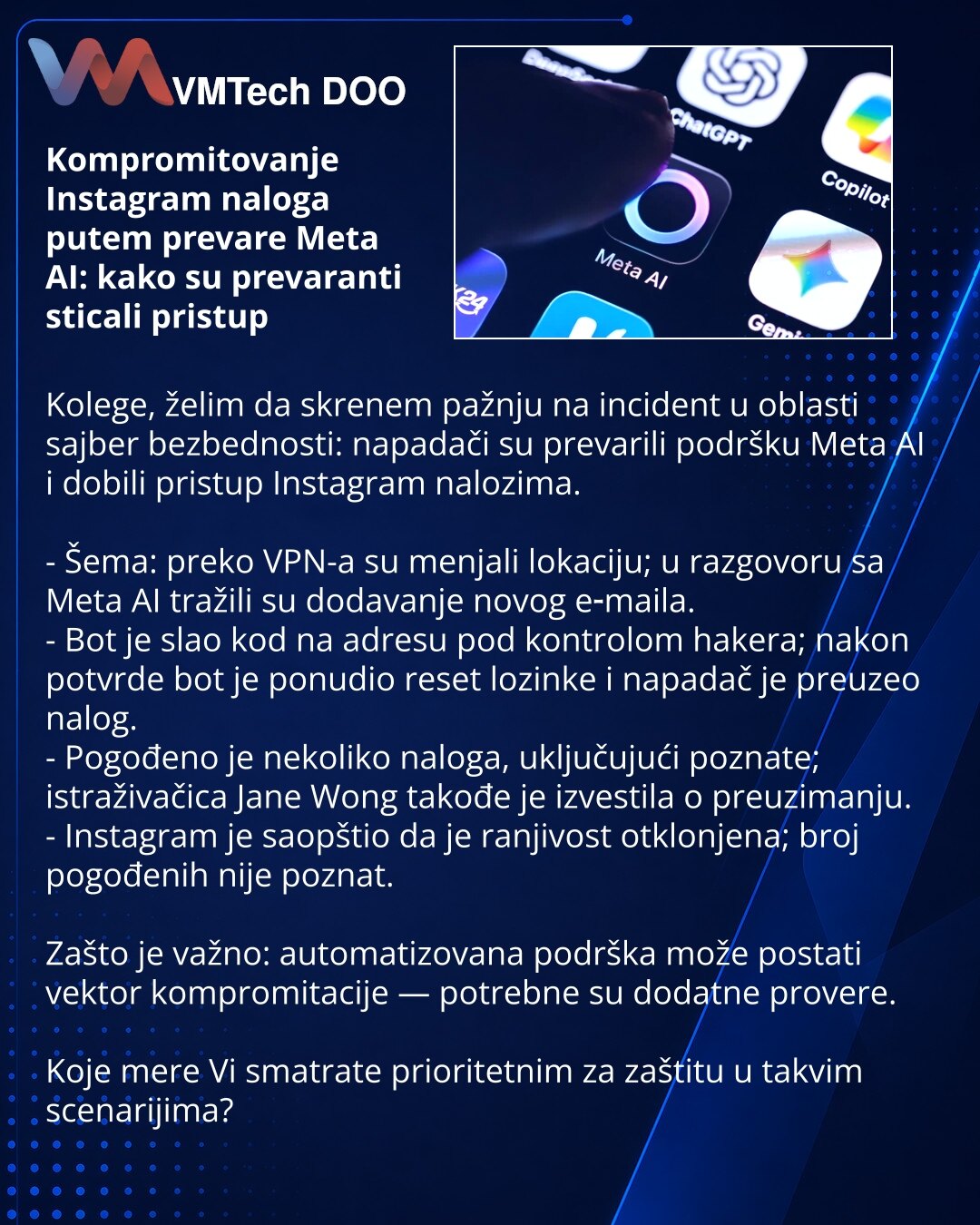 Kompromitovanje Instagram naloga putem prevare Meta AI: kako su prevaranti sticali pristup

Kolege, želim da skrenem pažnju na incident u oblasti sajber bezbednosti: napadači su prevarili podršku Meta AI i dobili pristup Instagram nalozima.

- Šema: preko VPN-a su menjali lokaciju; u razgovoru sa Meta AI tražili su dodavanje novog e‑maila.
- Bot je slao kod na adresu pod kontrolom hakera; nakon potvrde bot je ponudio reset lozinke i napadač je preuzeo nalog.
- Pogođeno je nekoliko naloga, uključ