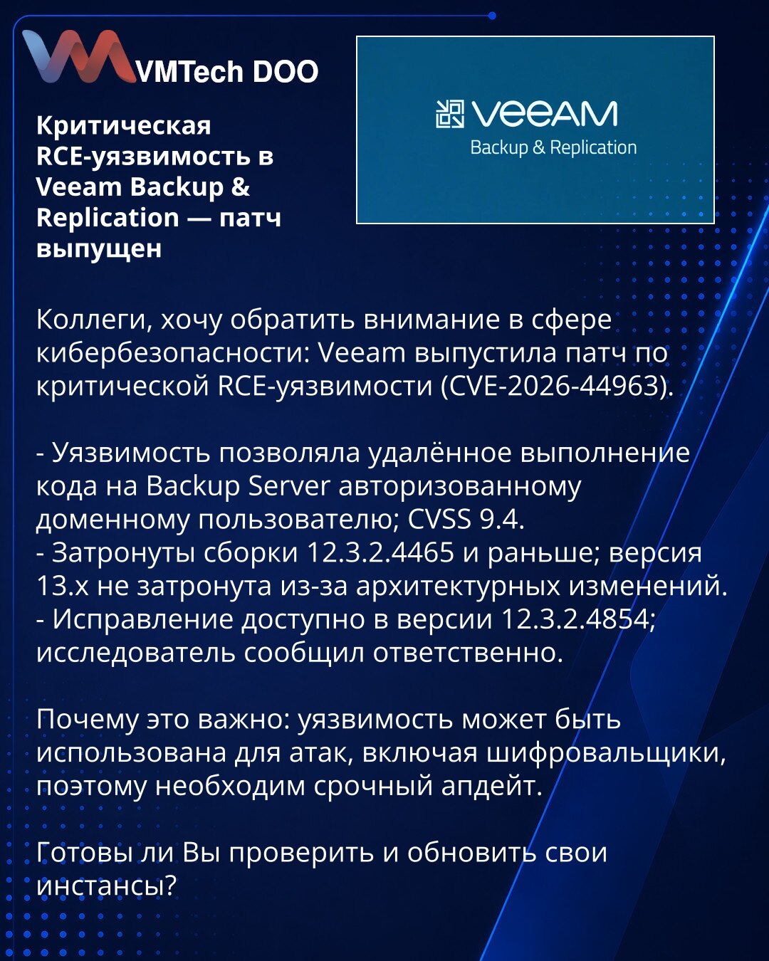 Kritična RCE-ranjivost u Veeam Backup & Replication — zakrpa objavljena

Kolege, želim skrenuti pažnju u oblasti sajber bezbednosti: Veeam je objavio zakrpu za kritičnu RCE-ranjivost (CVE-2026-44963).

- Ranjivost je omogućavala udaljeno izvršenje koda na Backup Serveru autorizovanom domen korisniku; CVSS 9.4.
- Zahvaćene su verzije do 12.3.2.4465; verzija 13.x nije pogođena zbog arhitektonskih izmena.
- Ispravka je dostupna u verziji 12.3.2.4854; istraživač je prijavio odgovorno.

Zašto je ovo
