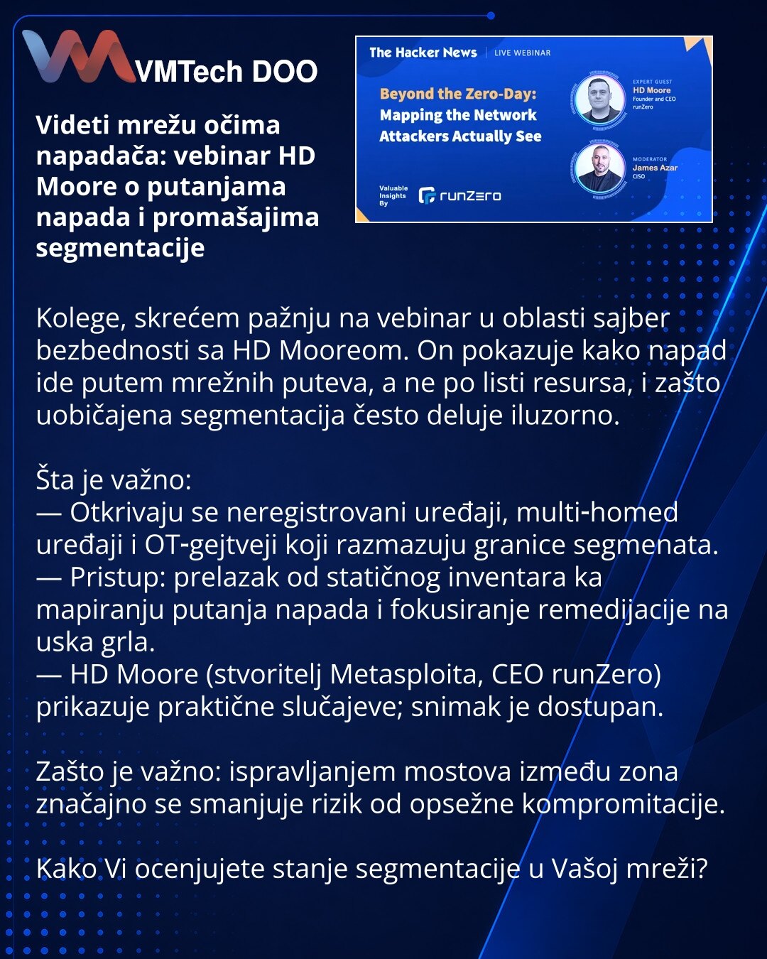 Videti mrežu očima napadača: vebinar HD Moore o putanjama napada i promašajima segmentacije

Kolege, skrećem pažnju na vebinar u oblasti sajber bezbednosti sa HD Mooreom. On pokazuje kako napad ide putem mrežnih puteva, a ne po listi resursa, i zašto uobičajena segmentacija često deluje iluzorno.

Šta je važno:
— Otkrivaju se neregistrovani uređaji, multi‑homed uređaji i OT‑gejtveji koji razmazuju granice segmenata.
— Pristup: prelazak od statičnog inventara ka mapiranju putanja napada i fokusir