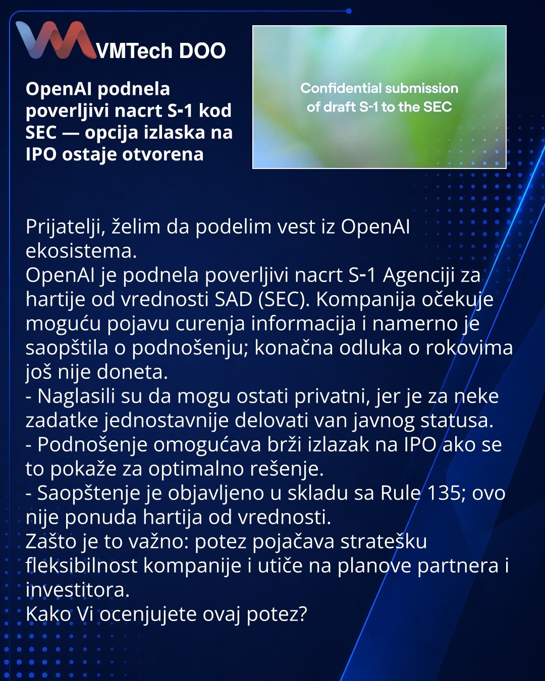OpenAI podnela poverljivi nacrt S‑1 kod SEC — opcija izlaska na IPO ostaje otvorena

Prijatelji, želim da podelim vest iz OpenAI ekosistema.
OpenAI je podnela poverljivi nacrt S‑1 Agenciji za hartije od vrednosti SAD (SEC). Kompanija očekuje moguću pojavu curenja informacija i namerno je saopštila o podnošenju; konačna odluka o rokovima još nije doneta.
- Naglasili su da mogu ostati privatni, jer je za neke zadatke jednostavnije delovati van javnog statusa.
- Podnošenje omogućava brži izlazak na