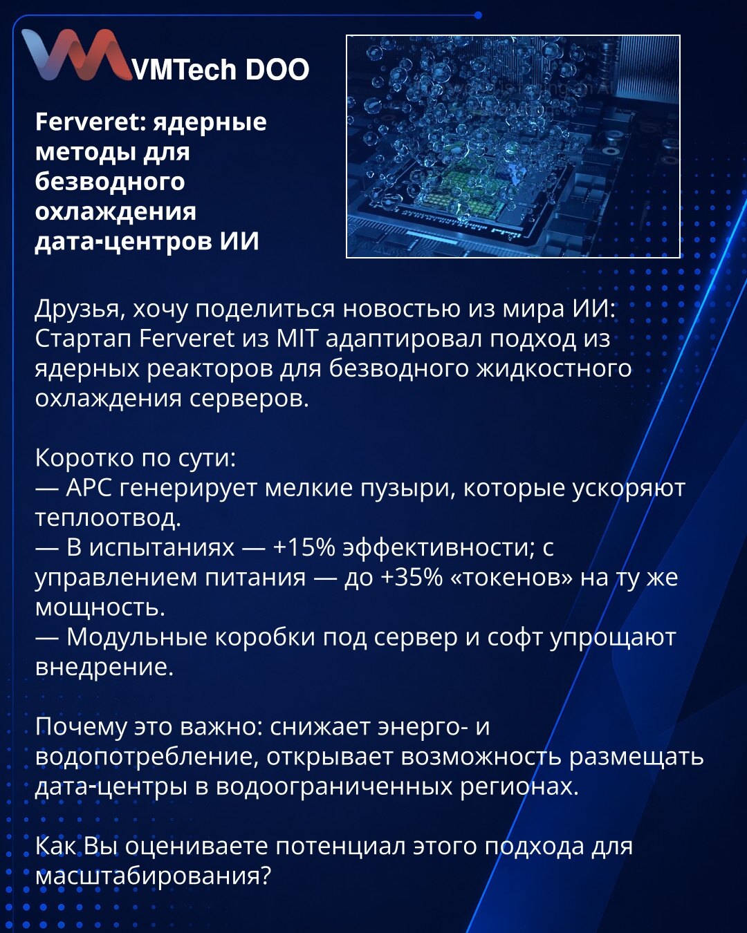Ferveret: nuklearne metode za bezvodno hlađenje AI data centara

Prijatelji, želim da podelim vest iz sveta veštačke inteligencije:
Startap Ferveret sa MIT-a prilagodio je pristup iz nuklearnih reaktora za bezvodno tečno hlađenje servera.

Kratko o suštini:
— APC generiše sitne mehuriće koji ubrzavaju odvođenje toplote.
— U ispitivanjima — +15% efikasnosti; uz upravljanje napajanjem — do +35% "tokena" pri istoj snazi.
— Modularne kutije za server i softver olakšavaju implementaciju.

Zašto je to