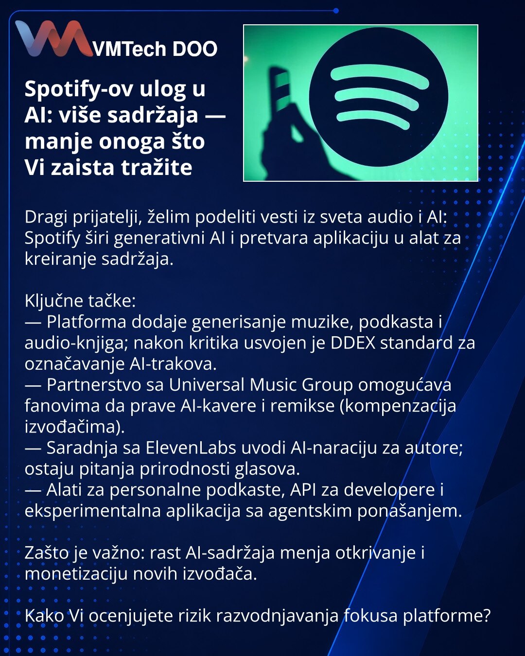 Spotify-ov ulog u AI: više sadržaja — manje onoga što Vi zaista tražite

Dragi prijatelji, želim podeliti vesti iz sveta audio i AI: Spotify širi generativni AI i pretvara aplikaciju u alat za kreiranje sadržaja.

Ključne tačke:
— Platforma dodaje generisanje muzike, podkasta i audio-knjiga; nakon kritika usvojen je DDEX standard za označavanje AI-trakova.
— Partnerstvo sa Universal Music Group omogućava fanovima da prave AI-kavere i remikse (kompenzacija izvođačima).
— Saradnja sa ElevenLabs uv
