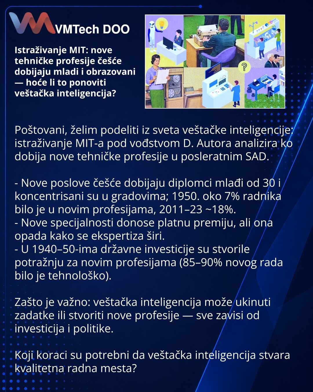 Istraživanje MIT: nove tehničke profesije češće dobijaju mladi i obrazovani — hoće li to ponoviti veštačka inteligencija?

Poštovani, želim podeliti iz sveta veštačke inteligencije: istraživanje MIT-a pod vođstvom D. Autora analizira ko dobija nove tehničke profesije u posleratnim SAD.

- Nove poslove češće dobijaju diplomci mlađi od 30 i koncentrisani su u gradovima; 1950. oko 7% radnika bilo je u novim profesijama, 2011–23 ~18%.
- Nove specijalnosti donose platnu premiju, ali ona opada kako se
