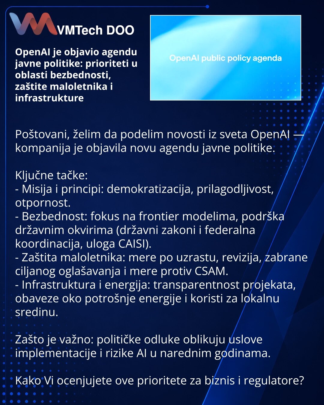 OpenAI je objavio agendu javne politike: prioriteti u oblasti bezbednosti, zaštite maloletnika i infrastrukture

Poštovani, želim da podelim novosti iz sveta OpenAI — kompanija je objavila novu agendu javne politike.

Ključne tačke:
- Misija i principi: demokratizacija, prilagodljivost, otpornost.
- Bezbednost: fokus na frontier modelima, podrška državnim okvirima (državni zakoni i federalna koordinacija, uloga CAISI).
- Zaštita maloletnika: mere po uzrastu, revizija, zabrane ciljanog oglašavanj
