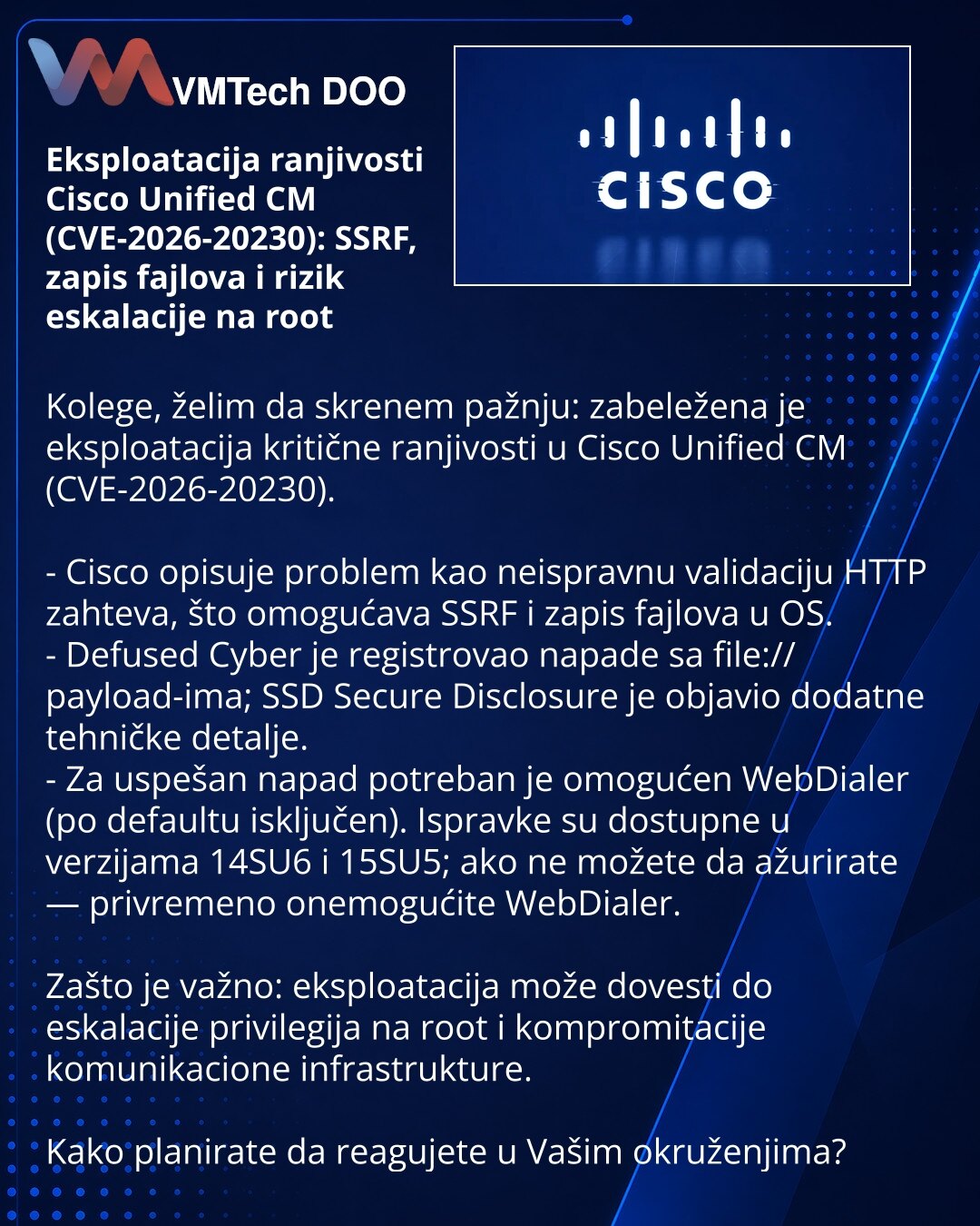Eksploatacija ranjivosti Cisco Unified CM (CVE-2026-20230): SSRF, zapis fajlova i rizik eskalacije na root

Kolege, želim da skrenem pažnju: zabeležena je eksploatacija kritične ranjivosti u Cisco Unified CM (CVE-2026-20230).

- Cisco opisuje problem kao neispravnu validaciju HTTP zahteva, što omogućava SSRF i zapis fajlova u OS.
- Defused Cyber je registrovao napade sa file:// payload-ima; SSD Secure Disclosure je objavio dodatne tehničke detalje.
- Za uspešan napad potreban je omogućen WebDial
