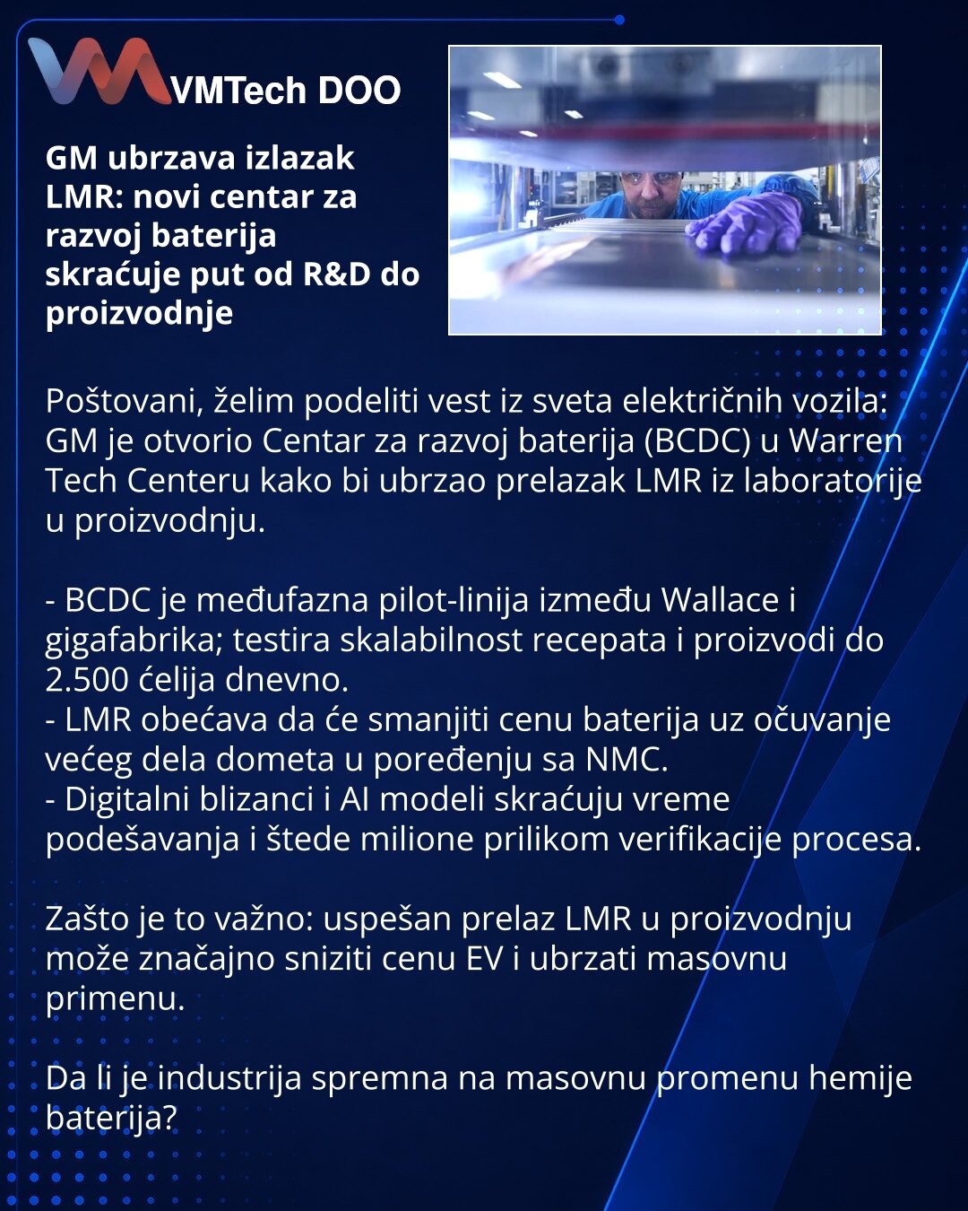 GM ubrzava izlazak LMR: novi centar za razvoj baterija skraćuje put od R&D do proizvodnje

Poštovani, želim podeliti vest iz sveta električnih vozila: GM je otvorio Centar za razvoj baterija (BCDC) u Warren Tech Centeru kako bi ubrzao prelazak LMR iz laboratorije u proizvodnju.

- BCDC je međufazna pilot-linija između Wallace i gigafabrika; testira skalabilnost recepata i proizvodi do 2.500 ćelija dnevno.
- LMR obećava da će smanjiti cenu baterija uz očuvanje većeg dela dometa u poređenju sa NMC