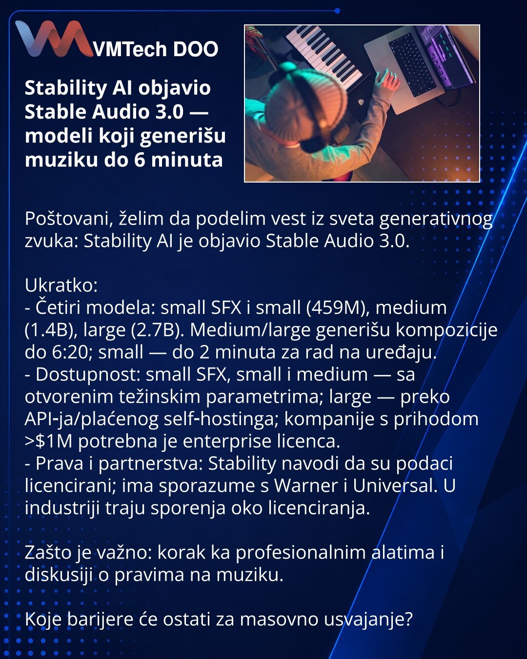 Stability AI objavio Stable Audio 3.0 — modeli koji generišu muziku do 6 minuta

Poštovani, želim da podelim vest iz sveta generativnog zvuka: Stability AI je objavio Stable Audio 3.0.

Ukratko:
- Četiri modela: small SFX i small (459M), medium (1.4B), large (2.7B). Medium/large generišu kompozicije do 6:20; small — do 2 minuta za rad na uređaju.
- Dostupnost: small SFX, small i medium — sa otvorenim težinskim parametrima; large — preko API‑ja/plaćenog self‑hostinga; kompanije s prihodom >$1M po