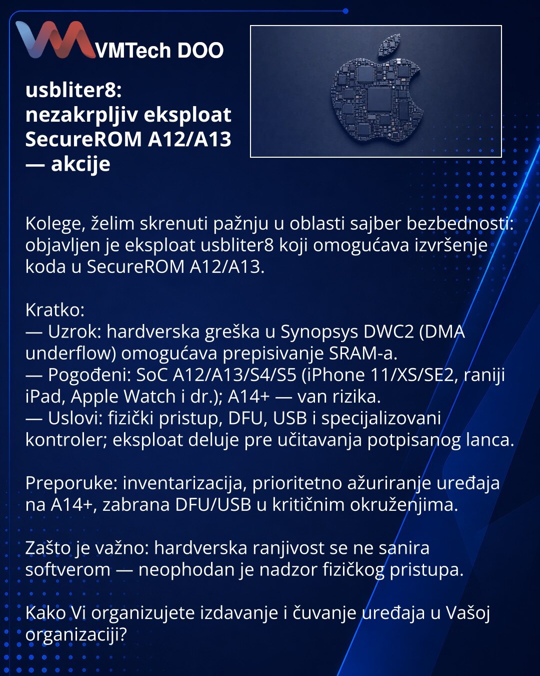 usbliter8: nezakrpljiv eksploat SecureROM A12/A13 — akcije

Kolege, želim skrenuti pažnju u oblasti sajber bezbednosti: objavljen je eksploat usbliter8 koji omogućava izvršenje koda u SecureROM A12/A13.

Kratko:
— Uzrok: hardverska greška u Synopsys DWC2 (DMA underflow) omogućava prepisivanje SRAM-a.
— Pogođeni: SoC A12/A13/S4/S5 (iPhone 11/XS/SE2, raniji iPad, Apple Watch i dr.); A14+ — van rizika.
— Uslovi: fizički pristup, DFU, USB i specijalizovani kontroler; eksploat deluje pre učitavanja p