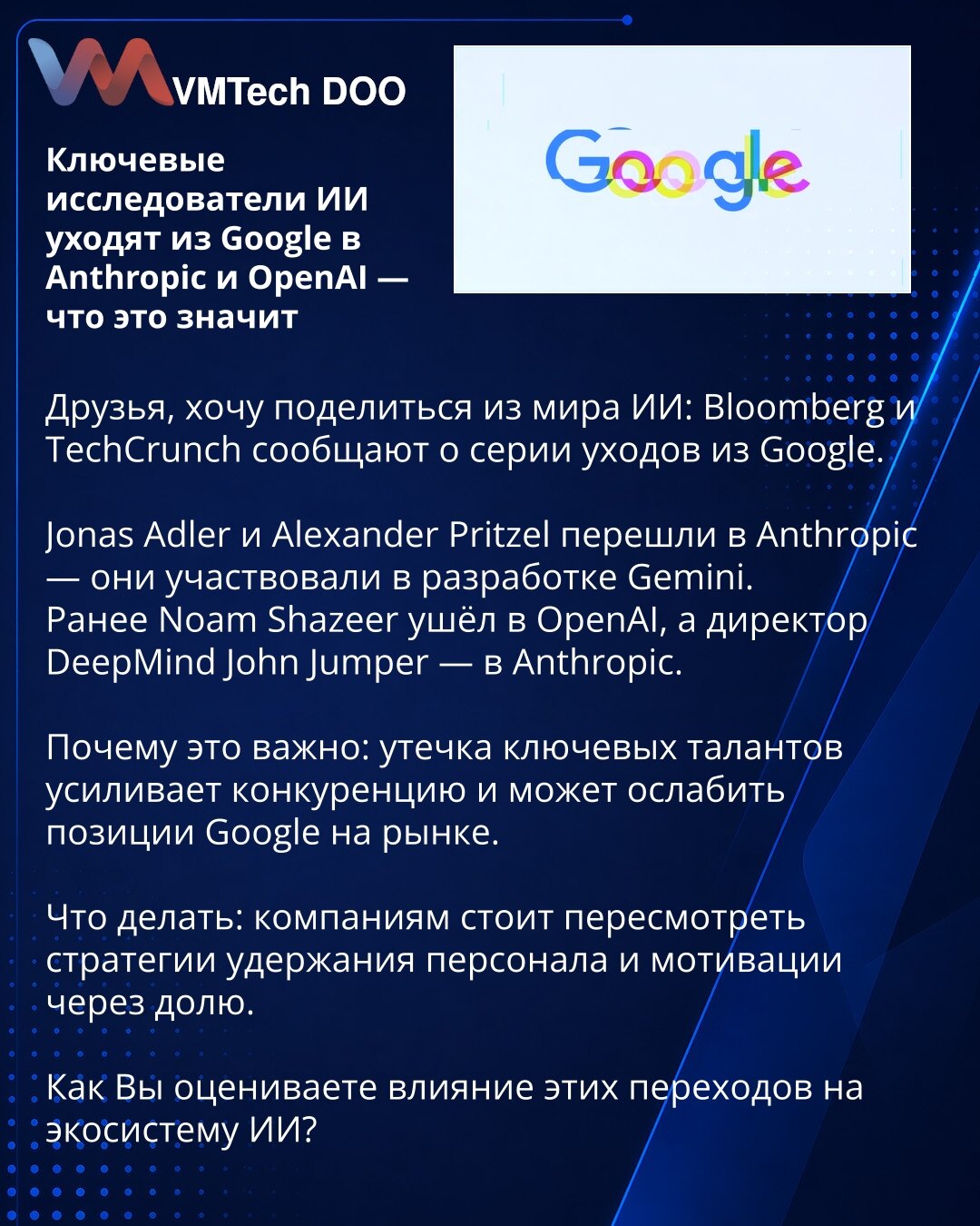 Ključni AI istraživači napuštaju Google i prelaze u Anthropic i OpenAI — šta to znači

Poštovani, želim podeliti vest iz sveta AI: Bloomberg i TechCrunch izveštavaju o nizu odlazaka iz Google.

Jonas Adler i Alexander Pritzel prešli su u Anthropic — učestvovali su u razvoju Gemini.
Ranije je Noam Shazeer otišao u OpenAI, a direktor DeepMind John Jumper u Anthropic.

Zašto je to važno: odliv ključnih talenata pojačava konkurenciju i može oslabiti poziciju Google na tržištu.

Šta raditi: kompanije