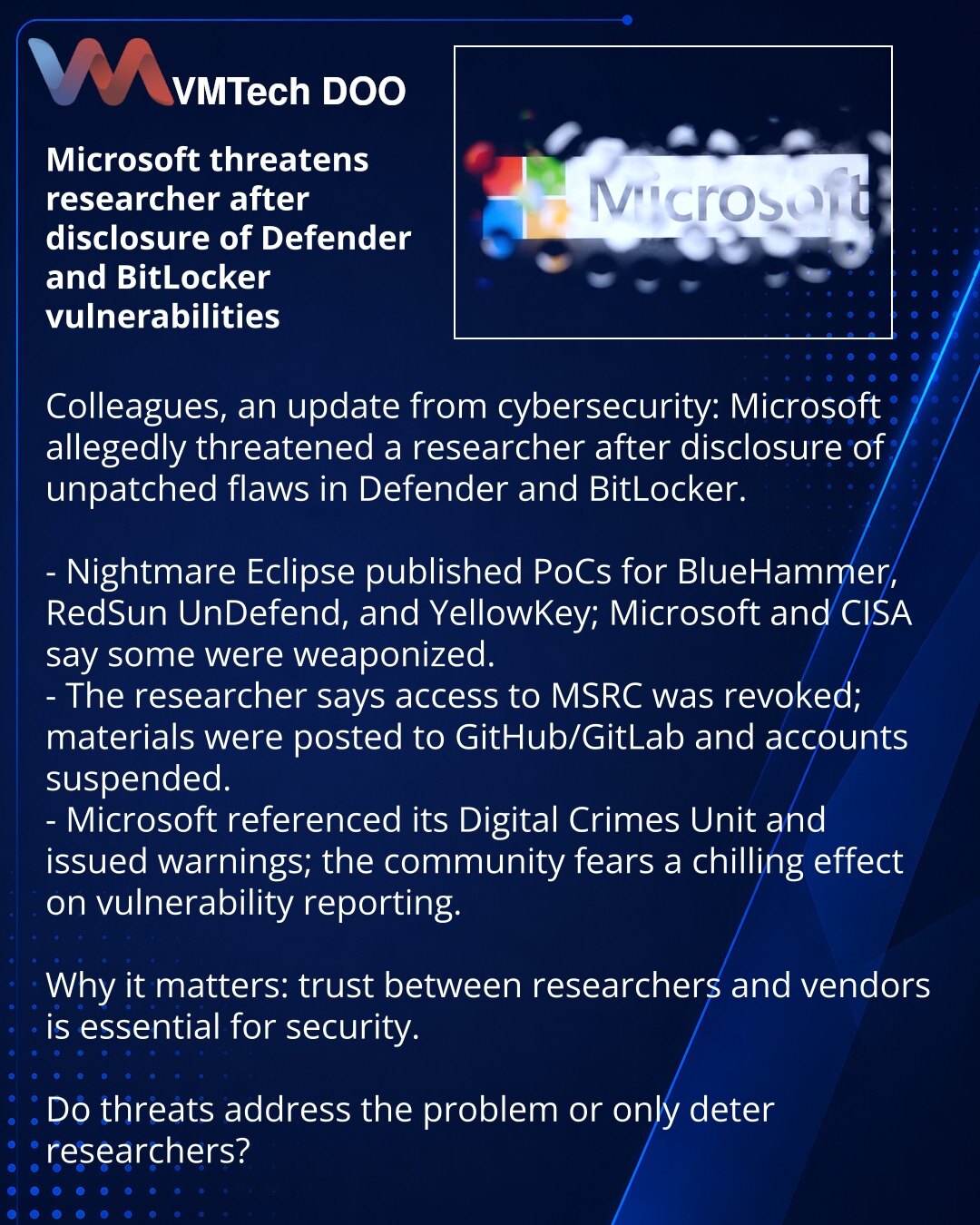 Microsoft preti istraživaču nakon objave ranjivosti u Defender i BitLocker

Poštovane kolege, želim podeliti vest iz sveta kibernetičke bezbednosti:

- Nightmare Eclipse je objavio PoC za ranjivosti (BlueHammer, RedSun UnDefend, YellowKey); Microsoft i CISA navode da su neke iskorišćene u napadima.
- Istraživač tvrdi da mu je onemogućen pristup MSRC; materijali su postavljeni na GitHub/GitLab, nalozi blokirani.
- Microsoft je pomenuo Digital Crimes Unit i pretnje; zajednica strahuje od odliva pr