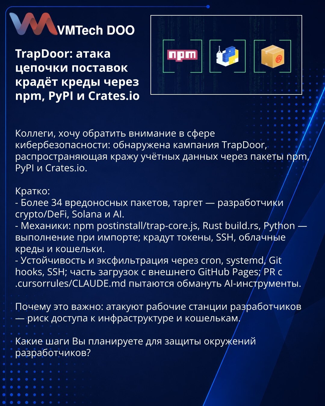 TrapDoor: napad na lanac snabdevanja krade kredencijale preko npm, PyPI i Crates.io

Kolege, želim skrenuti pažnju u oblasti sajber bezbednosti: otkrivena je kampanja TrapDoor koja krade kredencijale putem paketa na npm, PyPI i Crates.io.

Kratko:
- Više od 34 maliciozna paketa; meta: developeri u oblastima crypto/DeFi, Solana i AI.
- Mehanizmi: npm postinstall/trap-core.js, Rust build.rs, Python — izvršenje pri importu; kradu tokene, SSH ključeve, oblačne kredencijale i novčanike.
- Persistenci