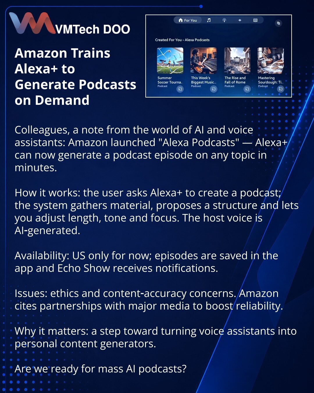Amazon omogućio Alexa+ da generiše podkaste na zahtev

Poštovani, želim da podelim novost iz sveta veštačke inteligencije i glasovnih asistenata: Amazon je pokrenuo funkciju „Alexa Podcasts“ — Alexa+ sada može za nekoliko minuta da generiše epizodu podkasta.

Kako funkcioniše: korisnik traži od Alexa+ da kreira podkast, sistem prikuplja materijale, predlaže strukturu i omogućava izmenu dužine, tona i fokusa. Glas voditelja generiše AI.

Dostupnost: trenutno u SAD; epizode se čuvaju u aplikaciji,