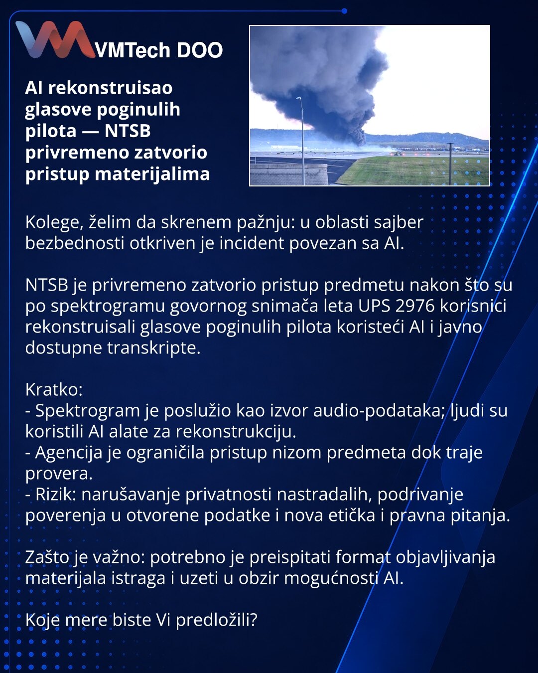 AI rekonstruisao glasove poginulih pilota — NTSB privremeno zatvorio pristup materijalima

Kolege, želim da skrenem pažnju: u oblasti sajber bezbednosti otkriven je incident povezan sa AI.

NTSB je privremeno zatvorio pristup predmetu nakon što su po spektrogramu govornog snimača leta UPS 2976 korisnici rekonstruisali glasove poginulih pilota koristeći AI i javno dostupne transkripte.

Kratko:
- Spektrogram je poslužio kao izvor audio-podataka; ljudi su koristili AI alate za rekonstrukciju.
- Ag