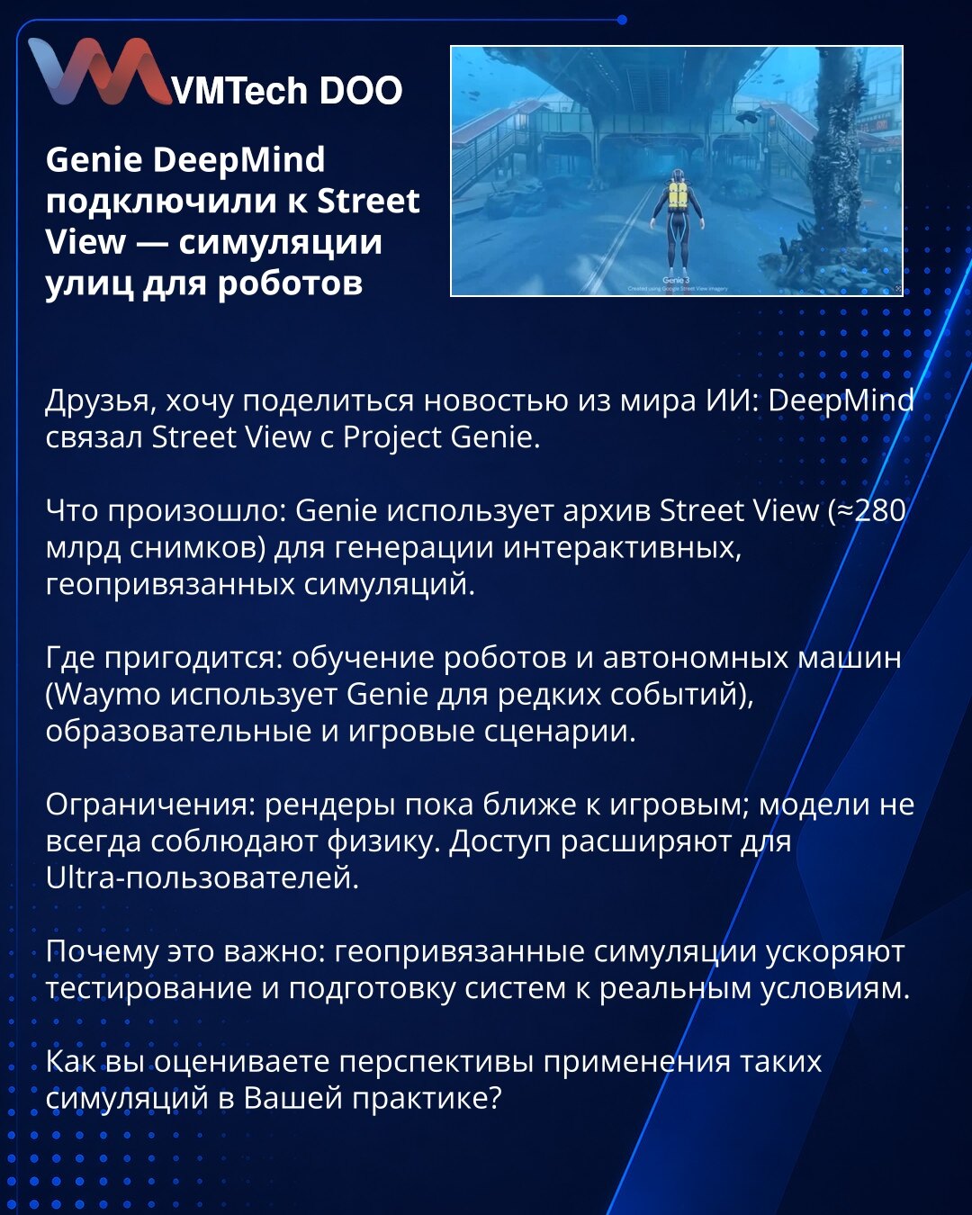 Genie DeepMind povezan sa Street View — simulacije ulica za robote

Prijatelji, želim podeliti vest iz sveta AI: DeepMind je povezao Street View sa Project Genie.

Šta se desilo: Genie koristi arhivu Street View (≈280 mlrd snimaka) za generisanje interaktivnih, geopričvršćenih simulacija.

Gde će se primeniti: obuka robota i autonomnih vozila (Waymo koristi Genie za retke događaje), obrazovni i gejm scenariji.

Ograničenja: renderi su za sada bliži igračkim; modeli ne uvek poštuju fiziku. Pristu
